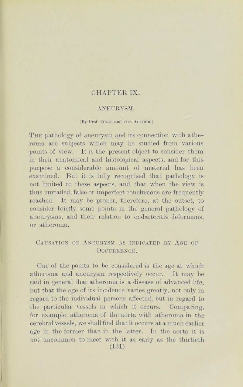 ANEURYSM. [By Prof. Coats and the Author.] The pathology of aneurysm and its connection with athe- roma are subjects which may be studied from various points of view. It is the present object to consider them in their anatomical and histological aspects, and for this purpose a considerable amount of material has been examined. But it is fully recognised that pathology is not limited to these aspects, and that when the view is thus curtailed, false or imperfect conclusions are frequently reached. It may be proper, therefore, at the outset, to consider briefly some points in the general pathology of aneurysms, and their relation to endarteritis deformans, or atheroma. Causation of Aneurysm as indicated by Age of Occurrence. One of the points to be considered is the age at which atheroma and aneurysm respectively occur. It may be said in general that atheroma is a disease of advanced life, but that the age of its incidence varies greatly, not only in regard to the individual persons affected, but in regard to the particular vessels in which it occurs. Comparing, for example, atheroma of the aorta with atheroma in the cerebral vessels, we shall find that it occurs at a much earlier age in the former than in the latter. In the aorta it is not uncommon to meet with it as early as the thirtieth (181)