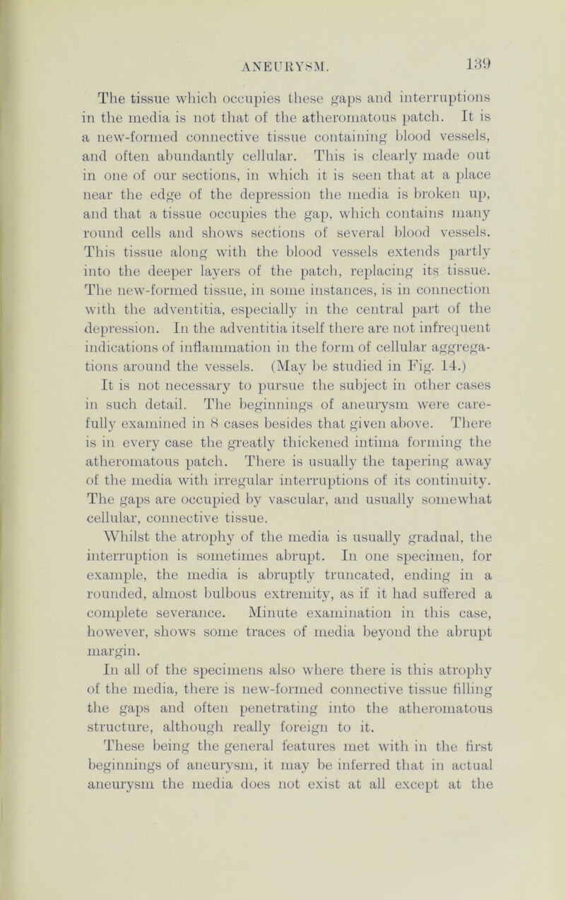 The tissue which occupies these gaps and interruptions in the media is not that of the atheromatous patch. It is a new-formed connective tissue containing blood vessels, and often abundantly cellular. This is clearly made out in one of our sections, in which it is seen that at a place near the edge of the depression the media is broken up, and that a tissue occupies the gap, which contains many round cells and shows sections of several blood vessels. This tissue along with the blood vessels extends partly into the deeper layers of the patch, replacing its tissue. The new-formed tissue, in some instances, is in connection with the adventitia, especially in the central part of the depression. In the adventitia itself there are not infrequent indications of inflammation in the form of cellular aggrega- tions around the vessels. (May be studied in Fig. 14.) It is not necessary to pursue the subject in other cases in such detail. The beginnings of aneurysm were care- fully examined in 8 cases besides that given above. There is in every case the greatly thickened intima forming the atheromatous patch. There is usually the tapering away of the media with irregular interruptions of its continuity. The gaps are occupied by vascular, and usually somewhat cellular, connective tissue. Whilst the atrophy of the media is usually gradual, the interruption is sometimes abrupt. In one specimen, for example, the media is abruptly truncated, ending in a rounded, almost bulbous extremity, as if it had suffered a complete severance. Minute examination in this case, however, shows some traces of media beyond the abrupt margin. In all of the specimens also where there is this atrophy of the media, there is new-formed connective tissue filling the gaps and often penetrating into the atheromatous structure, although really foreign to it. These being the general features met with in the first beginnings of aneurysm, it may be inferred that in actual aneurysm the media does not exist at all except at the