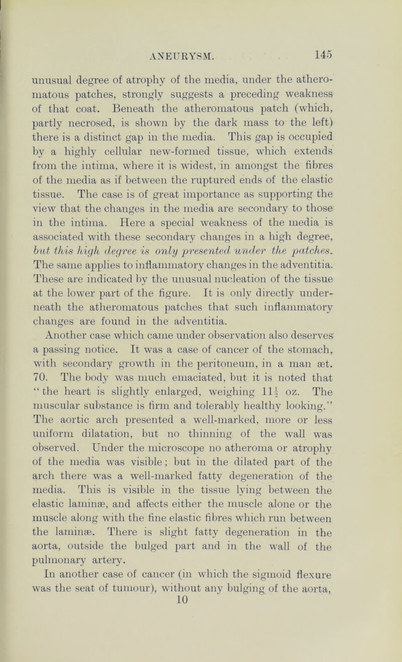 unusual degree of atrophy of the media, under the athero- matous patches, strongly suggests a preceding weakness of that coat. Beneath the atheromatous patch (which, partly necrosed, is shown by the dark mass to the left) there is a distinct gap in the media. This gap is occupied by a highly cellular new-formed tissue, which extends from the intima, where it is widest, in amongst the fibres of the media as if between the ruptured ends of the elastic tissue. The case is of great importance as supporting the view that the changes in the media are secondary to those in the intima. Here a special weakness of the media is associated with these secondary changes in a high degree, but this high degree is only presented under the patches. The same applies to inflammatory changes in the adventitia. These are indicated by the unusual nucleation of the tissue at the lower part of the figure. It is only directly under- neath the atheromatous patches that such inflammatory changes are found in the adventitia. Another case which came under observation also deserves a passing notice. It was a case of cancer of the stomach, with secondary growth in the peritoneum, in a man set. 70. The body was much emaciated, but it is noted that “ the heart is slightly enlarged, weighing 111 oz. The muscular substance is firm and tolerably healthy looking.” The aortic arch presented a well-marked, more or less uniform dilatation, but no thinning of the wall was observed. Under the microscope no atheroma or atrophy of the media was visible; but in the dilated part of the arch there was a well-marked fatty degeneration of the media. This is visible in the tissue lying between the elastic laminae, and affects either the muscle alone or the muscle along with the fine elastic fibres which run between the laminae. There is slight fatty degeneration in the aorta, outside the bulged part and in the wall of the pulmonary artery. In another case of cancer (in which the sigmoid flexure was the seat of tumour), without any bulging of the aorta, 10