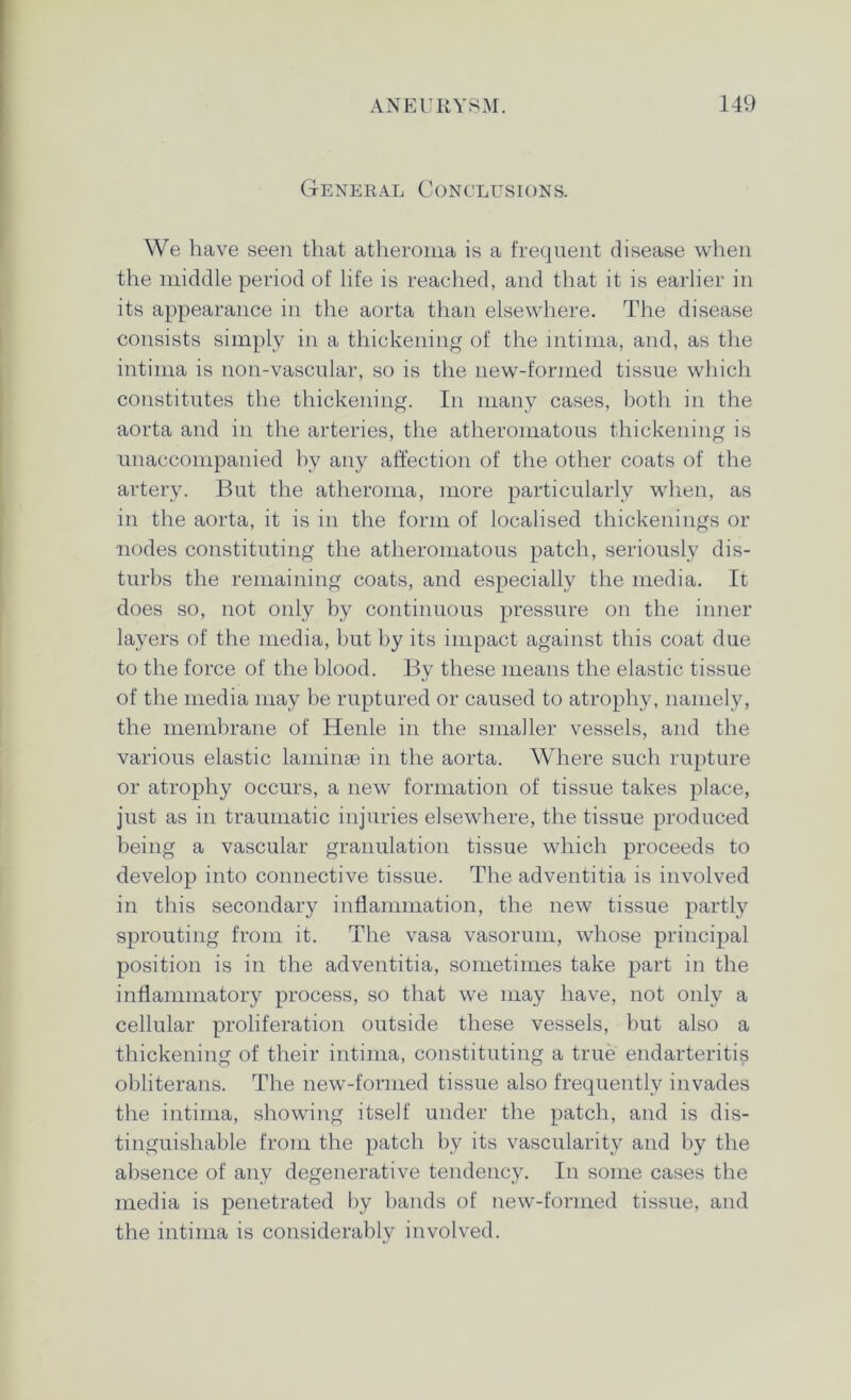 General Conclusions. We have seen that atheroma is a frequent disease when the middle period of life is reached, and that it is earlier in its appearance in the aorta than elsewhere. The disease consists simply in a thickening of the intima, and, as the intima is non-vascular, so is the new-formed tissue which constitutes the thickening. In many cases, both in the aorta and in the arteries, the atheromatous thickening is unaccompanied by any affection of the other coats of the artery. But the atheroma, more particularly when, as in the aorta, it is in the form of localised thickenings or nodes constituting the atheromatous patch, seriously dis- turbs the remaining coats, and especially the media. It does so, not only by continuous pressure on the inner layers of the media, but by its impact against this coat due to the force of the blood. By these means the elastic tissue of the media may be ruptured or caused to atrophy, namely, the membrane of Henle in the smaller vessels, and the various elastic laminae in the aorta. Where such rupture or atrophy occurs, a new formation of tissue takes place, just as in traumatic injuries elsewhere, the tissue produced being a vascular granulation tissue which proceeds to develop into connective tissue. The adventitia is involved in this secondary inflammation, the new tissue partly sprouting from it. The vasa vasorum, whose principal position is in the adventitia, sometimes take part in the inflammatory process, so that we may have, not only a cellular proliferation outside these vessels, but also a thickening of their intima, constituting a true endarteritis obliterans. The new-formed tissue also frequently invades the intima, showing itself under the patch, and is dis- tinguishable from the patch by its vascularity and by the absence of any degenerative tendency. In some cases the media is penetrated by bands of new-formed tissue, and the intima is considerably involved.