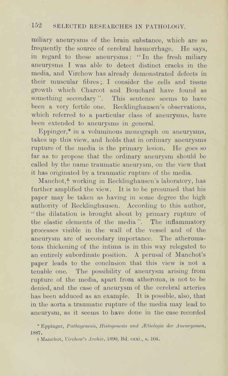 miliary aneurysms of the brain substance, which are so frequently the source of cerebral haemorrhage. He says, in regard to these aneurysms: “In the fresh miliary aneurysms I was able to detect distinct cracks in the media, and Virchow has already demonstrated defects in their muscular fibres; I consider the cells and tissue growth which Charcot and Bouchard have found as something secondary This sentence seems to have been a very fertile one. Recklinghausen’s observations, which referred to a particular class of aneurysms, have been extended to aneurysms in general. Eppinger,* in a voluminous monograph on aneurysms, takes up tins view, and holds that in ordinary aneurysms rupture of the media is the primary lesion. He goes so far as to propose that the ordinary aneurysm should be called by the name traumatic aneurysm, on the view that it has originated by a traumatic rupture of the media. Mancho.t,t working in Recklinghausen’s laboratory, has further amplified the view. It is to be presumed that his paper may be taken as having in some degree the high authority of Recklinghausen. According to this author, “ the dilatation is brought about by primary rupture of the elastic elements of the media ”. The inflammatory processes visible in the wall of the vessel and of the aneurysm are of secondary importance. The atheroma- tous thickening of the intima is in this way relegated to an entirely subordinate position. A perusal of Manchot’s paper leads to the conclusion that this view is not a tenable one. The possibility of aneurysm arising from rupture of the media, apart from atheroma, is not to be denied, and the case of aneurysm of the cerebral arteries has been adduced as an example. It is possible, also, that in the aorta a traumatic rupture of the media may lead to aneurysm, as it seems to have done in the case recorded * Eppinger, Pathogenesis, Histogenesis und JEtiologie der Aneurysmen, 1887. f Manchot, Virchow’s Archiv, 1890, Bd. cxxi., s. 104.