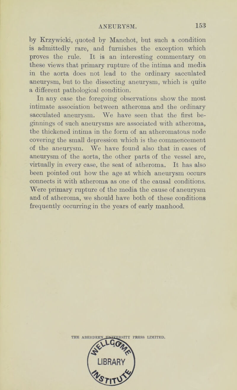 by Krzywicki, quoted by Manchot, but such a condition is admittedly rare, and furnishes the exception which proves the rule. It is an interesting commentary on these views that primary rupture of the intima and media in the aorta does not lead to the ordinary sacculated aneurysm, but to the dissecting aneurysm, which is quite a different pathological condition. In any case the foregoing observations show the most intimate association between atheroma and the ordinary sacculated aneurysm. We have seen that the first be- ginnings of such aneurysms are associated with atheroma, the thickened intima in the form of an atheromatous node covering the small depression which is the commencement of the aneurysm. We have found also that in cases of aneurysm of the aorta, the other parts of the vessel are, virtually in every case, the seat of atheroma. It has also been pointed out how the age at which aneurysm occurs connects it with atheroma as one of the causal conditions. Were primary rupture of the media the cause of aneurysm and of atheroma, we should have both of these conditions frequently occurring in the years of early manhood.
