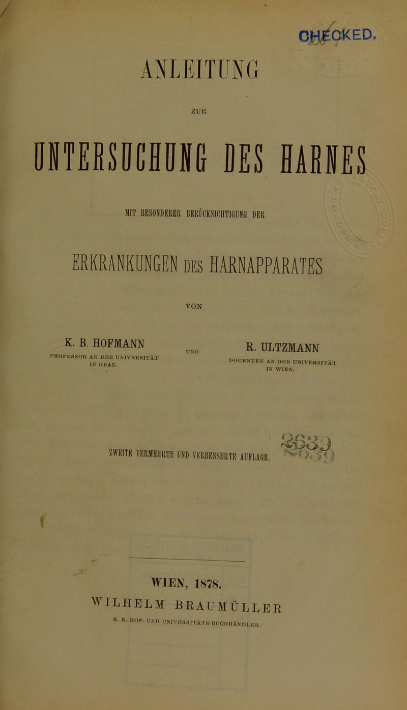 O^GkED. ANLEITUNG ZUK ÖNTEBSIICHÜNG DES HARNES MIT BESONDEREII. BERIICKSFCHTIQUNÖ DER ERKRANKUNGEN des HARNAPPARATES VON K. B. HOFMANN PROKKSSOll AN I>Klt UNIVERSITÄT IN aUAZ. UNI> R. ULTZMANN OOCRNTEN AN DER UNIVKRSI'I'ÄT IN WIEN. ZWEITE VERMEHRTE UND VERBESSERTE AUFLAGE. f WIEN, 1878. WILPIELM BRAUMÜLLER K. K. HOK. UND UNIVRKSITÄTS-HÜCmiÄNDLKK.