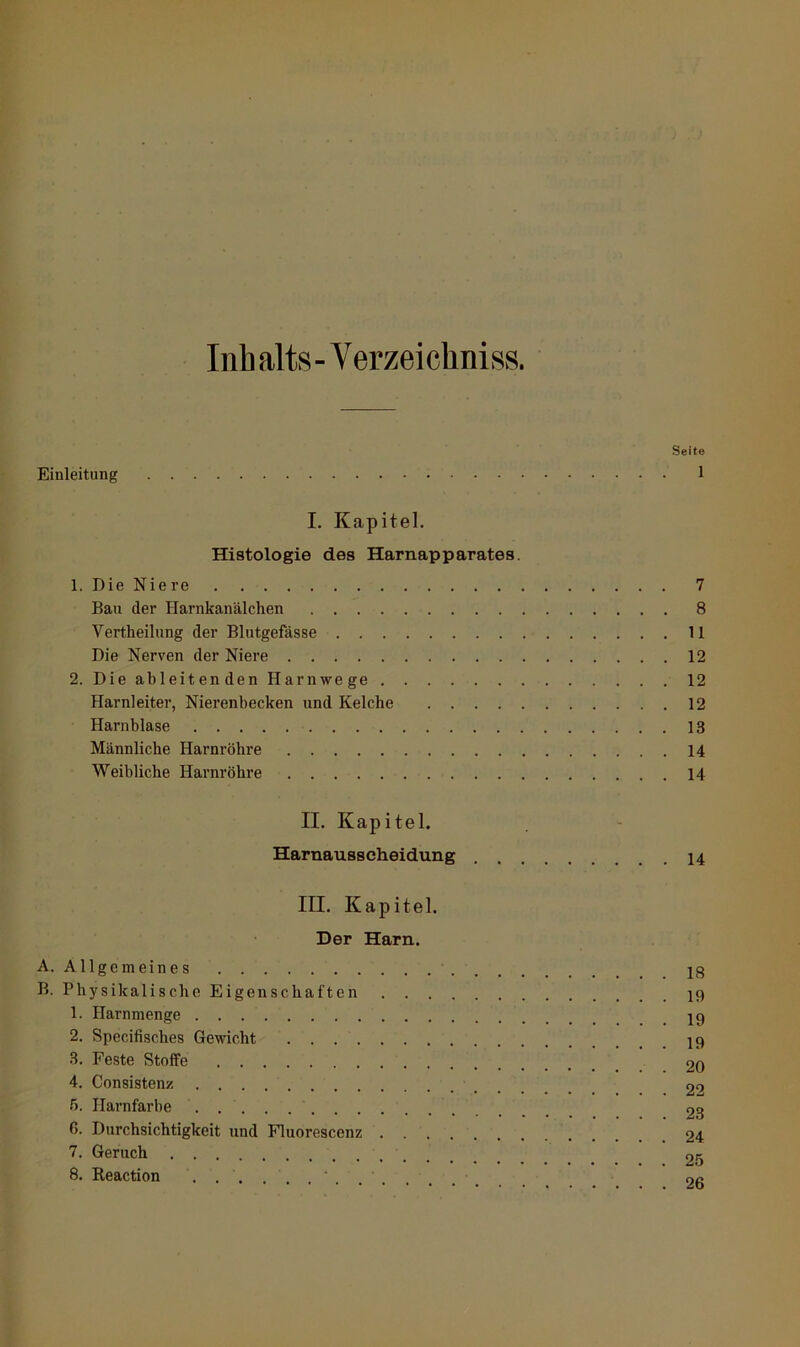 Seite Einleitung 1 I. Kapitel. Histologie des Harnapparates. 1. Die Nie re 7 Bau der Harnkanälchen 8 Vertheilung der Blutgefässe 11 Die Nerven der Niere 12 2. Die ableitenden Harnwege 12 Harnleiter, Nierenbecken und Kelche 12 Harnblase 13 Männliche Harnröhre 14 Weibliche Harnröhre 14 II. Kapitel. Harnausscheidung 14 III. Kapitel. Der Harn. A. Allgemeines ig B. Physikalische Eigenschaften 1. Harnmenge 2. Specifisches Gewicht .8. Feste Stoffe 20 4. Consistenz 20 5. ITarnfarbe 23 6. Durchsichtigkeit und Fluorescenz 24 7. Geruch 25 8. Reaction .... oc