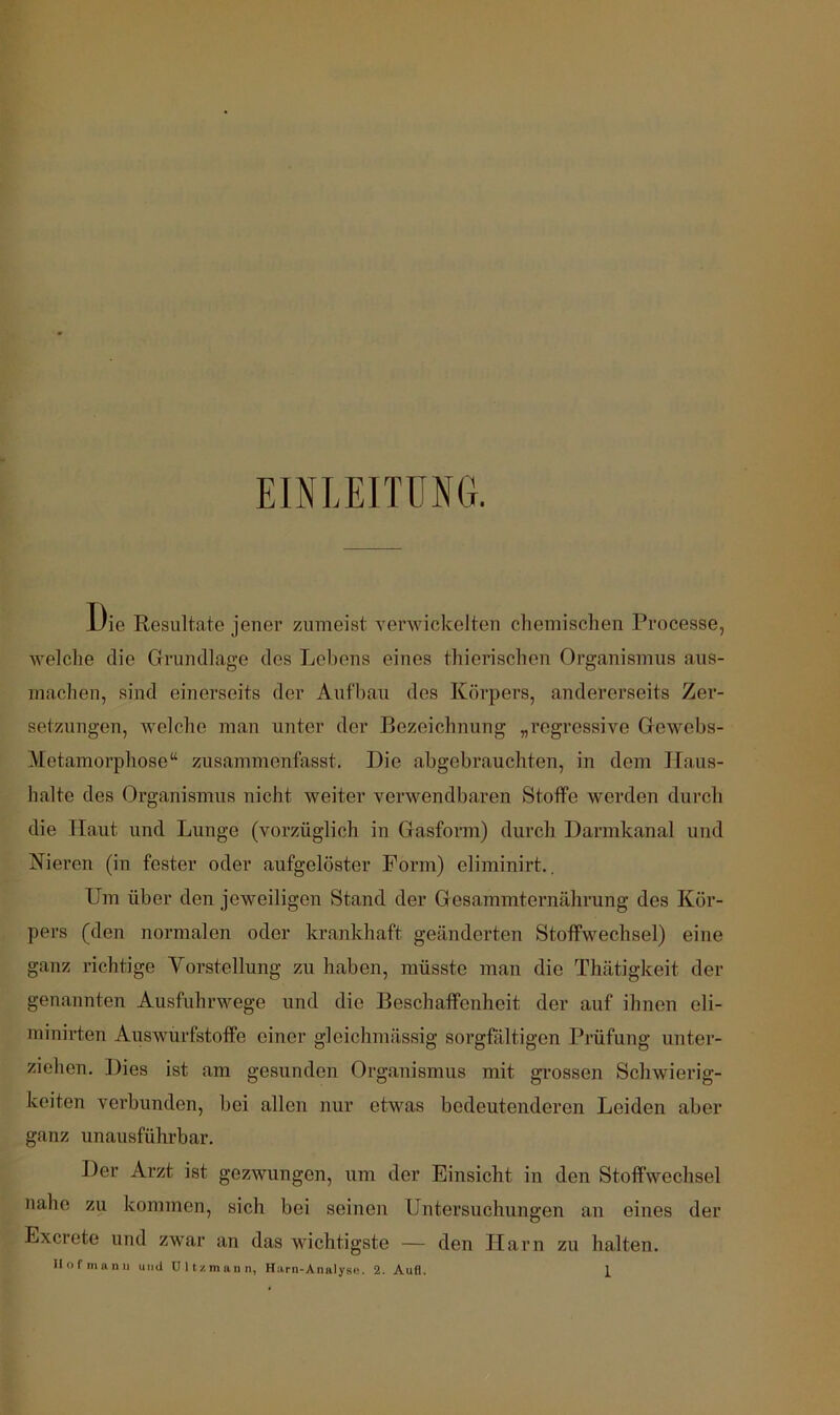 EINLEITUNG. Die Resultate jener zumeist yenvickelten chemischen Processe, welche die Grundlage des Lebens eines thierischen Organismus aus- machen, sind einerseits der Aufbau des Körpers, andererseits Zer- setzungen, welche man unter der Bezeichnung „regressive Gewebs- Metamorphose“ zusammenfasst. Die abgebrauchten, in dem Haus- halte des Organismus nicht weiter verwendbaren Stoffe werden durcli die Haut und Lunge (vorzüglich in Gasform) durch Darmkanal und Kieren (in fester oder aufgelöster Form) eliminirt., Um über den jeweiligen Stand der Gesammternährung des Kör- pers (den noi’malen oder krankhaft geänderten Stoffwechsel) eine ganz richtige Vorstellung zu haben, müsste man die Thätigkeit der genannten Ausfuhrwege und die Beschaffenheit der auf ihnen eli- minirten Auswurfstoffe einer gleichmässig sorgßiltigen Prüfung unter- ziehen. Dies ist am gesunden Organismus mit grossen Schwierig- keiten verbunden, bei allen nur etwas bedeutenderen Leiden aber ganz unausführbar. Der Arzt ist gezwungen, um der Einsicht in den Stoffwechsel nahe zu kommen, sich bei seinen Untersuchungen an eines der Excrete und zwar an das wichtigste — den Harn zu halten.