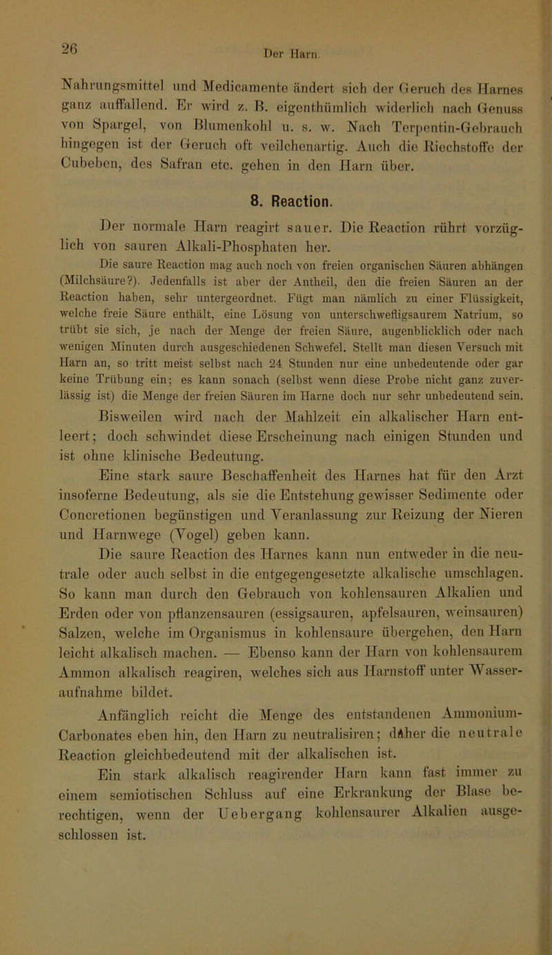 Der Harn Nahrungsmittel und Medicamente ändert sich der (leruch des Harnes ganz auffallend. Er wird z. R. eigenthümlich widerlich nach Genuss von Spargel, von Blumenkohl u. s. w. Nach Terpentin-Gehrauch hingegen ist der Geruch oft veilchonartig. Auch die Riechstoffe der Cubebcn, des Safran etc. gehen in den Harn über. 8. Reaction. Der normale Harn reagirt sauer. Die Reaction rührt vorzüg- lich A^on sauren Alkali-Phosphaten her. Die saure Reaction mag auch noch von freien organischen Säuren abhängen (Milchsäure?). Jedenfalls ist aber der Antheil, den die freien Säuren an der Reaction haben, sehr untergeordnet. Fügt man nämlich zu einer Flüssigkeit, welche freie Säure enthält, eine Lösung von unterschwefligsaurem Natrium, so trübt sie sich, je nach der Menge der freien Säure, augenblicklich oder nach wenigen Minuten durch ausgeschiedenen Schwefel. Stellt man diesen Versuch mit Harn an, so tritt meist selbst nach 24 Stunden nur eine unbedeutende oder gar keine Trübung ein; es kann sonach (selbst wenn diese Probe nicht ganz zuver- lässig ist) die Menge der freien Säui’en im Harne doch nur sehr unbedeutend sein. Bisweilen Avird nach der Mahlzeit ein alkalischer Harn ent- leert; doch schwindet diese Erscheinung nach einigen Stunden und ist ohne klinische Bedeutung. Eine stark saure Beschaffenheit des Harnes hat für den Arzt insoferne Bedeutung, als sie die Entstehung gewisser Sedimente oder Concretionen begünstigen und Yeranlassung zur Reizung der Nieren und Harnwege (Vogel) geben kann. Die saure Reaction des Harnes kann nun entAveder in die neu- trale oder auch selbst in die entgegengesetzte alkalische Umschlägen. So kann man durch den Gebrauch von kohlensauren Alkalien und Erden oder von pflanzensauren (essigsauren, apfelsauren, Aveinsauren) Salzen, Avelche im Organismus in kohlensaure übergehen, den Harn leicht alkalisch machen. — Ebenso kann der Harn von kohlensaurom Ammon alkalisch reagiren, welches sich aus Harnstoff unter Wasser- aufnahme bildet. Anfänglich reicht die Menge des entstandenen Ammonium- Carbonates eben hin, den Harn zu neutralisiren; däher die neutrale Reaction gleichbedeutend mit der alkalischen ist. Ein stark alkalisch reagirender Harn kann fast immer zu einem semiotischen Schluss auf eine Erkrankung der Blase be- rechtigen, wenn der Uebergang kohlensaurer Alkalien ausge- schlossen ist.