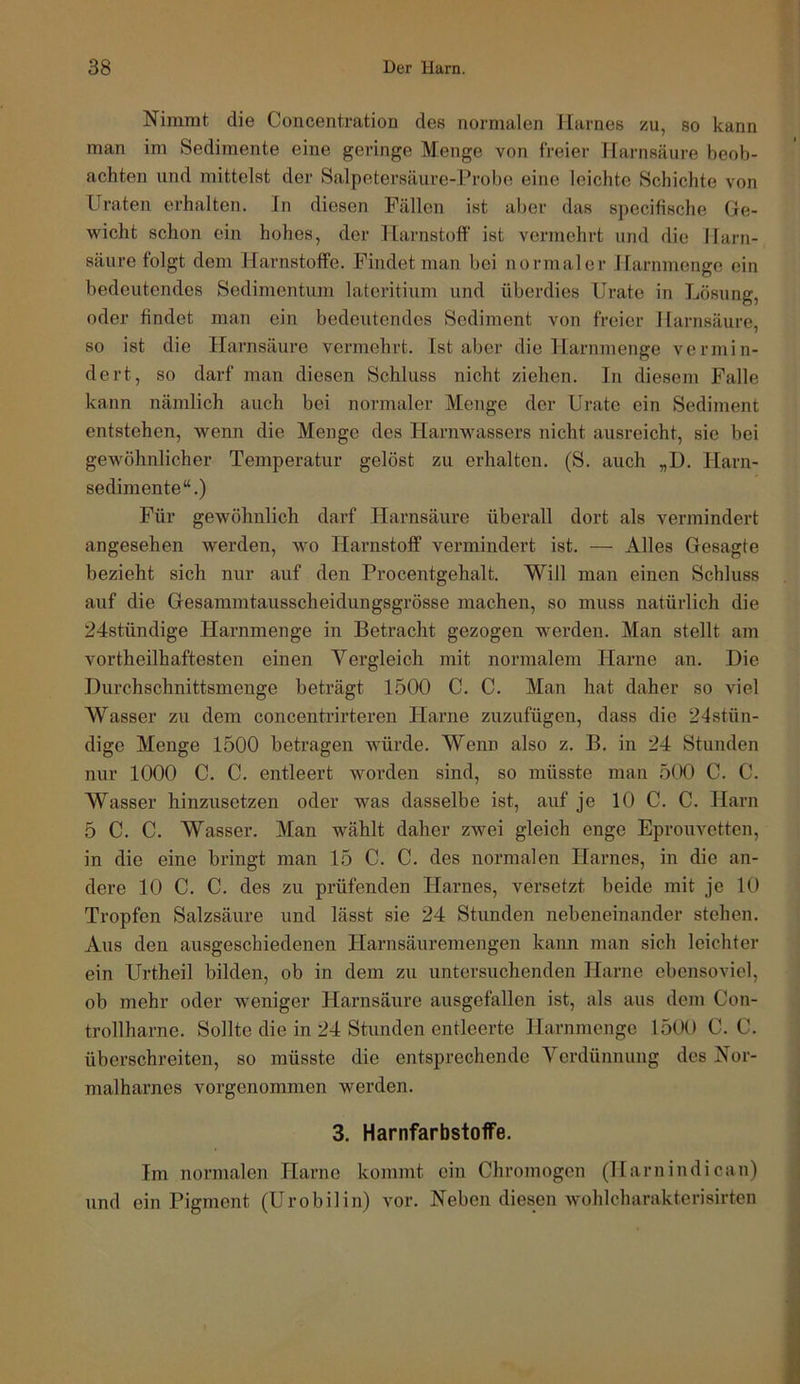 Nimmt die Concentration des normalen Harnes 5cu, so kann man im Sedimente eine geringe Menge von freier Harnsäure beob- achten und mittelst der Salpetersäure-Probe eine leichte Schichte von Uraten erhalten. In diesen Fällen ist aber das specifische He- wicht schon ein hohes, der Harnstoff ist vermehrt und die Harn- säure folgt dem Harnstoffe. Findet man bei normaler Harnmenge ein bedeutendes Sedimentum lateritium und überdies Urate in Lösung, oder findet man ein bedeutendes Sediment von freier Harnsäure, so ist die Harnsäure vermehrt. Ist aber die Harnmenge vermin- dert, so darf man diesen Schluss nicht ziehen. In diesem Falle kann nämlich auch bei normaler Menge der Urate ein Sediment entstehen, wenn die Menge des Harnwassers nicht ausreicht, sic bei gewöhnlicher Temperatur gelöst zu erhalten. (S. auch „D. Harn- sedimente“.) Für gewöhnlich darf Harnsäure überall dort als vermindert angesehen werden, wo Harnstoff vermindert ist. — Alles Gesagte bezieht sich nur auf den Procentgehalt. Will man einen Schluss auf die Gesammtausscheidungsgrösse machen, so muss natürlich die 24stündige Harnmenge in Betracht gezogen werden. Man stellt am vortheilhaftesten einen Vergleich mit normalem Harne an. Die Durchschnittsmenge beträgt 1500 C. C. Man hat daher so viel Wasser zu dem concentrirteren Harne zuzufügen, dass die 24stün- digo Menge 1500 betragen würde. Wenn also z. B. in 24 Stunden nur 1000 C. C. entleert worden sind, so müsste man 500 C. C. Wasser hinzusetzen oder was dasselbe ist, auf je 10 C. C. Harn 5 C. C. Wasser. Man wählt daher zwei gleich enge Eprouvetten, in die eine bringt man 15 C. C. des normalen Harnes, in die an- dere 10 C. C. des zu prüfenden Harnes, versetzt beide mit je 10 Tropfen Salzsäure und lässt sie 24 Stunden nebeneinander stehen. Aus den ausgeschiedenen Harnsäuremengen kann man sich leichter ein Urtheil bilden, ob in dem zu untersuchenden Harne ebensoviel, ob mehr oder weniger Harnsäure ausgefallen ist, als aus dem Con- trollharne. Sollte die in 24 Stunden entleerte Harnmenge 1500 C. C. überschreiten, so müsste die entsprechende Verdünnung des Nor- malharnes vorgenommen werden. 3. Harnfarbstoffe. Im normalen Harne kommt ein Chromogen (Harnindican) und ein Pigment (Urobilin) vor. Neben diesen wohlcharakterisirten