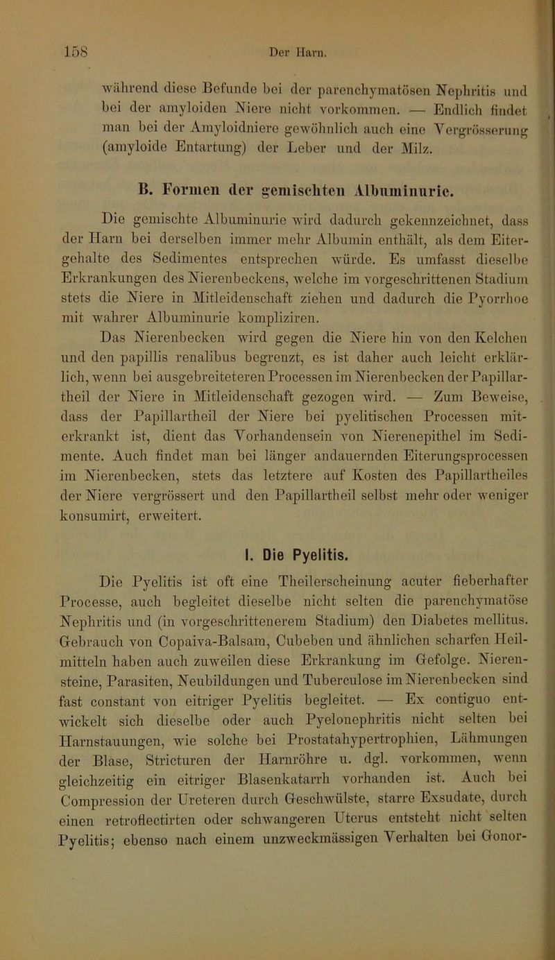 während diese Befunde bei der parenchymatösen Nephritis und bei der amyloiden Niere nicht verkommen. — Endlich findet man bei der Amyloidniere gewöhnlich auch eine Vergrösserung (amyloide Entartung) der Leber und der Milz. B. Formen der gemischten Albuminurie. Die gemischte Albuminurie wird dadurch gekennzeichnet, dass der Harn bei derselben immer mehr Albumin enthält, als dem Eiter- gehalte des Sedimentes entsprechen würde. Es umfasst dieselbe Erkrankungen des Nierenbeckens, welche im vorgeschrittenen Stadium stets die Niere in Mitleidenschaft ziehen und dadurch die Pyorrhoe mit wahrer Albuminurie kompliziren. Das Nierenbecken wird gegen die Niere hin von den Kelchen und den papillis renalibus begrenzt, es ist daher auch leicht erklär- lich, wenn bei ausgebreiteteren Processen im Nierenbecken der Papillar- theil der Niere in Mitleidenschaft gezogen wird. — Zum Beweise, dass der Papillartheil der Niere bei pyelitischen Processen mit- erkrankt ist, dient das Vorhandensein von Nierenepithel im Sedi- mente. Auch findet man bei länger andauernden Eiterungsprocessen im Nierenbecken, stets das letztere auf Kosten des Papillartheiles der Niere vergrössert und den Papillartheil selbst mehr oder weniger konsumirt, erweitert. I. Die Pyelitis. Die Pyelitis ist oft eine Theilerscheinung acuter fieberhafter Processe, auch begleitet dieselbe nicht selten die parenchymatöse Nephritis und (in vorgeschrittenerem Stadium) den Diabetes mellitus. Gebrauch von Copaiva-Balsam, Cubeben und ähnlichen scharfen Heil- mitteln haben auch zuweilen diese Erkrankung im Gefolge. Nieren- steine, Parasiten, Neubildungen und Tuberculose im Nierenbecken sind fast constant von eitriger Pyelitis begleitet. — Ex contiguo ent- wickelt sich dieselbe oder auch Pyelonephritis nicht selten bei Harnstauungen, wie solche bei Prostatahypertrophien, Lähmungen der Blase, Stricturen der Harnröhre u. dgl. Vorkommen, wenn gleichzeitig ein eitriger Blasenkatarrh vorhanden ist. Auch bei Compression der Ureteren durch Geschwülste, starre Exsudate, durch einen retroflectirten oder schwangeren Uterus entsteht nicht selten Pyelitis; ebenso nach einem unzweckmässigen Verhalten bei Gonor-