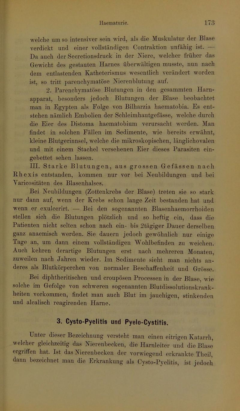 welche um so intensiver sein wird, als die Muskulatur der Blase verdickt und einer vollständigen Contraktion unfähig ist. — Da auch der Secretionsdruck in der Niere, welcher früher das Gewicht des gestauten Harnes überwältigen musste, nun nach dem entlastenden Katheterismus wesentlich verändert worden ist, so tritt parenchymatöse Nierenblutung auf. 2. Parenchymatöse Blutungen in den gesummten Harn- apparat, besonders jedoch Blutungen der Blase beobachtet man in Egypten als Folge von Bilharzia haematobia. Es ent- stehen nämlich Embolien der Schleimhautgefässe, welche durch die Eier des Distoma haematobium verursacht werden. Man findet in solchen Fällen im Sedimente, wie bereits erwähnt, kleine Blutgerinnsel, welche die mikroskopischen, länglich ovalen und mit einem Stachel versehenen Eier dieses Parasiten ein- gebettet sehen lassen. III. Starke Blutungen, aus grossen Gefässen nach Rhexis entstanden, kommen nur vor bei Neubildungen und bei Varicositäten des Blasenhalses. Bei Neubildungen (Zottenkrebs der Blase) treten sie so stark nur dann auf, wenn der Krebs schon lange Zeit bestanden hat und wenn er exulcerirt. — Bei den sogenannten Blasenhaemorrhoiden stellen sich die Blutungen plötzlich und so heftig ein, dass die Patienten nicht selten schon nach ein- bis 2tägiger Dauer derselben ganz anaemisch werden. Sie dauern jedoch gewöhnlich nur einige Tage an, um dann einem vollständigen Wohlbefinden zu weichen. Auch kehren derartige Blutungen erst nach mehreren Monaten, zuweilen nach Jahren wieder. Im Sedimente sieht man nichts an- deres als Blutkörperchen von normaler Beschaifenheit und Grösse. Bei diphtheritischen und croupösen Processen in der Blase, wie solche im Gefolge von schweren sogenannten Blutdissolutionskrank- heiten Vorkommen, findet man auch Blut im jauchigen, stinkenden und alcalisch reagirenden Harne. 3. Cysto-Pyelitls und Pyelo-Cystitis. Unter dieser Bezeichnung versteht man einen eitrigen Katarrh, welcher gleichzeitig das Nierenbecken, die Harnleiter und die Blase ergriffen hat. Ist das Nierenbecken der vorwiegend erkrankte Theil dann bezeichnet man die Erkrankung als Cysto-Pyelitis, ist jedoch