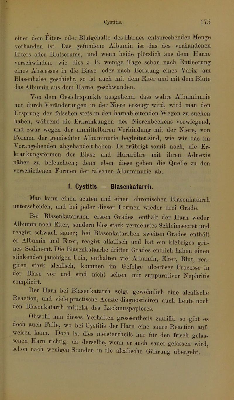einer dem Elter- oder Blutgehalte des Harnes entsprechenden Menge vorhanden ist. Das gefundene Albumin ist das des vorhandenen Eiters oder Blutserums, und wenn beide plötzlich aus dem Harne verschwinden, wie dies z. B. wenige Tage schon nach Entleerung eines Abscesses in die Blase oder nach Beratung eines Varix am Blasenhalse geschieht, so ist auch mit dem Eiter und mit dem Blute das Albumin aus dem Harne geschwunden. Von dem Gesichtspunkte ausgehend, dass wahre Albuminurie nur durch Veränderungen in der Hiere erzeugt wird, wird man den Ursprung der falschen stets in den harnableitenden Wegen zu suchen haben, während die Erkrankungen des Nierenbeckens vorwiegend, und zwar wegen der unmittelbaren Verbindung mit der Niere, von Formen der gemischten Albuminurie begleitet sind, wie wir das im Vorangehenden abgehandelt haben. Es erübrigt somit noch, die Er- krankungsformen der Blase und Harnröhre mit ihren Adnexis näher zu beleuchten; denn eben diese geben die Quelle zu den verschiedenen Formen der falschen Albuminurie ab. I. Cystitis — Biasenkatarrh. Man kann einen acuten und einen chronischen Blasenkatarrh unterscheiden, und bei jeder dieser Formen wieder drei Grade. Bei Blasenkatarrhen ersten Grades enthält der Harn weder Albumin noch Eiter, sondern blos stark vermehrtes Schleimsecret und reagirt schwach sauer; bei Blasenkatarrhen zweiten Grades enthält er Albumin und Eiter, reagirt alkalisch und hat ein klebriges grü- nes Sediment. Die Blasenkatarrhe dritten Grades endlich haben einen stinkenden jauchigen Urin, enthalten viel Albumin, Eiter, Blut, rea- giien stark alcalisch, kommen im Gefolge ulceröser Processi in der Blase vor und sind nicht selten mit suppurativer Nephritis complicirt. Der Hain bei Blasenkatarrh zeigt gewöhnlich eine alcalische Reaction, und viele practische Aerzte diagnosticiren auch heute noch den Blasenkatarrh mittelst des Lackmuspapieres. Obwohl nun dieses Verhalten grossentheils zutritft, so gibt es doch auch Fälle, wo bei Cystitis der Harn eine saure Reaction auf- weisen kann. Doch ist dies meistentheils nur für den frisch gelas- senen Hain richtig, da derselbe, wenn er auch sauer gelassen wird, schon nach wenigen Stunden in die alcalische Gährung übergeht.