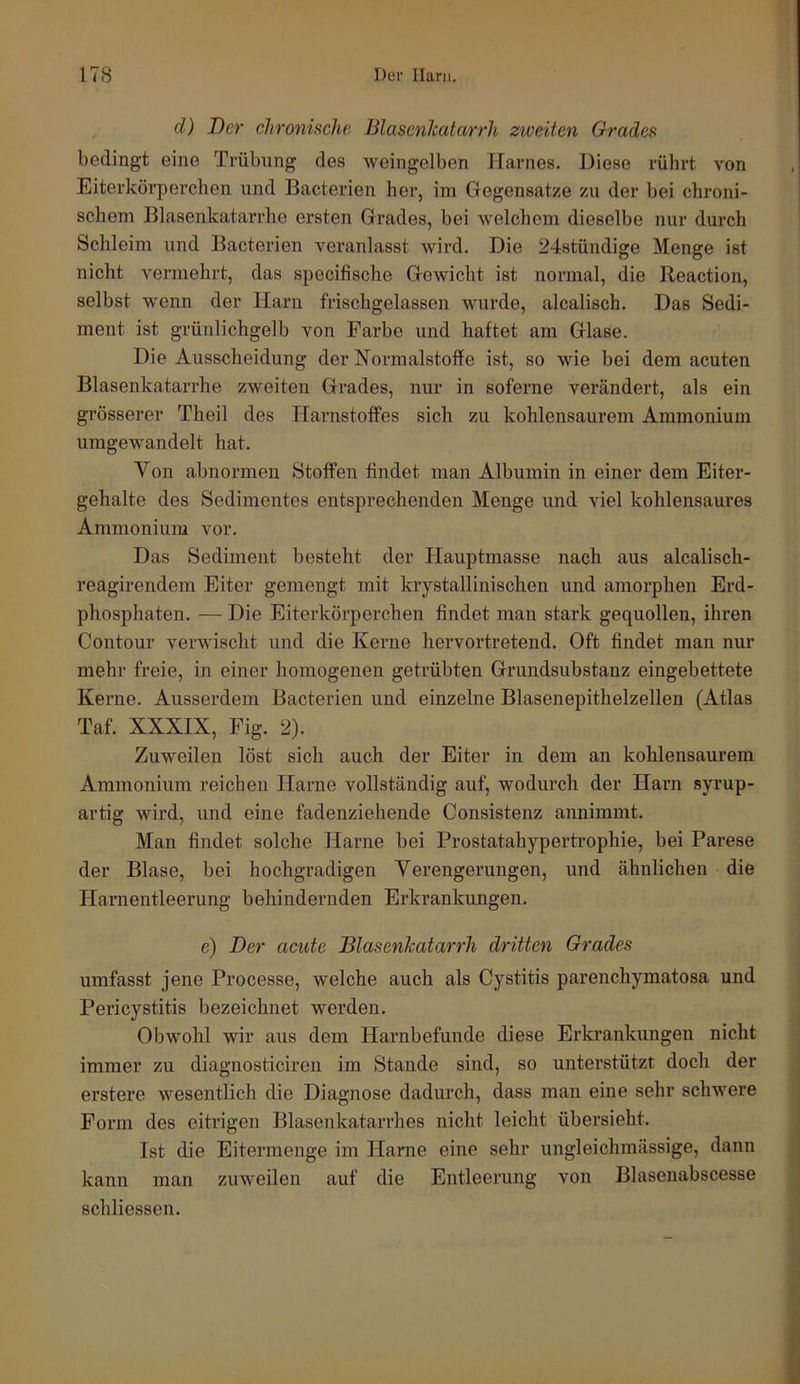 cl) Der chronische Blasenhatarrh ziveitcn Grades bedingt eine Trübung des weingelben Harnes. Diese rührt von Eiterkörperchen und Bacterien her, im Gegensätze zu der bei chroni- schem Blasenkatarrhe ersten Grades, bei welchem dieselbe nur durch Schleim und Bacterien veranlasst wird. Die 24stündige Menge ist nicht vermehrt, das specifische Gewicht ist normal, die Reaction, selbst wenn der Harn frischgelassen wurde, alcalisch. Das Sedi- ment ist grünlichgelb von Farbe und haftet am Glase. Die Ausscheidung der Normalstoffe ist, so wie bei dem acuten Blasenkatarrhe zweiten Grades, nur in soferne verändert, als ein grösserer Theil des Harnstoffes sich zu kohlensaurem Ammonium umgewandelt hat. Von abnormen Stoffen findet man Albumin in einer dem Eiter- gehalte des Sedimentes entsprechenden Menge und viel kohlensaures Ammonium vor. Das Sediment besteht der Hauptmasse nach aus alcalisch- reagirendem Eiter gemengt mit krystallinischen und amorphen Erd- phosphaten. — Die Eiterkörperchen findet man stark gequollen, ihren Contour verwischt und die Kerne hervortretend. Oft findet man nur mehr freie, in einer homogenen getrübten Grundsubstanz eingebettete Kerne. Ausserdem Bacterien und einzelne Blasenepithelzellen (Atlas Taf. XXXIX, Fig. 2). Zuweilen löst sich auch der Eiter in dem an kohlensaurem Ammonium reichen Harne vollständig auf, wodurch der Harn syrup- artig wird, und eine fadenziehende Consistenz annimmt. Man findet solche Harne bei Prostatahypertrophie, bei Parese der Blase, bei hochgradigen Verengerungen, und ähnlichen die Harnentleerung behindernden Erkrankungen. e) Der acute Blasenkatarrh dritten Grades umfasst jene Processe, welche auch als Cystitis parenchymatosa und Pericystitis bezeichnet werden. Obwohl wir aus dem Harnbefunde diese Erkrankungen nicht immer zu diagnosticiren im Stande sind, so unterstützt doch der erstere wesentlich die Diagnose dadurch, dass man eine sehr schwere Form des eitrigen Blasenkatarrhes nicht leicht übersieht. Ist die Eitermenge im Harne eine sehr ungleichmässige, dann kann man zuw'eilen auf die Entleerung von Blasenabscesse schliessen.