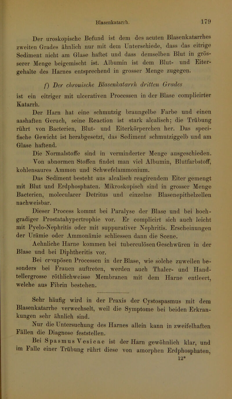 X)6r uroskopisch.6 Befund ist dem des acuten Blasenkatarrhes zweiten Grades ähnlich nur mit dem Unterschiede, dass das eitrige Sediment nicht am Glase haftet und dass demselben Blut in grös- serer Menge beigemischt ist. Albumin ist dem Blut- und Eiter- gehalte des Harnes entsprechend in grosser Menge zugegen. /■) Der chronische Blasenkatarrh dritten Grades ist ein eitriger mit ulcerativen Processen in der Blase complicirter Katarrh. Der Harn hat eine schmutzig braungelbe Farbe und einen aashaften Geruch, seine Reaction ist stark alcalisch; die Trübung rührt von Bacterien, Blut- und Eiterkörperchen her. Das speci- fische Gewicht ist herabgesetzt, das Sediment schmutziggelb und am Glase haftend. Die Normalstotfe sind in verminderter Menge ausgeschieden. Von abnormen Stoffen findet man viel Albumin, Blutfarbstoff, kohlensaures Ammon und Schwefelammonium. Das Sediment besteht aus alcalisch reagirendem Eiter gemengt mit Blut und Erdphosphaten. Mikroskopisch sind in grosser Menge Bacterien, molecularer Detritus und einzelne Blasenepithelzellen nachweisbar. Dieser Process kommt bei Paralyse der Blase und bei hoch- gradiger Prostatahypertrophie vor. Er complicirt sich auch leicht mit Pyelo-Nephritis oder mit suppurativer Nephritis. Erscheinungen der Urämie oder Ammonämie schliessen dann die Scene. Aehnliche Harne kommen bei tuberculösen Geschwüren in der Blase und bei Diphtheritis vor. Bei croupösen Processen in der Blase, wie solche zuweilen be- sonders bei Frauen auftreten, werden auch Thaler- und Hand- tellergrosse röthlichweisse Membranen mit dem Harne entleert, welche aus Fibrin bestehen. Sehr häufig wird in der Praxis der Cystospasmus mit dem Blasenkatarrhe verwechselt, weil die Symptome bei beiden Erkran- kungen sehr ähnlich sind. Nur die Untersuchung des Plarnes allein kann in zweifelhaften Fällen die Diagnose feststellen. Bei Spasmus Vesicae ist der Harn gewöhnlich klar, und im Falle einer Trübung rührt diese von amorphen Erdphosphaten, 12*