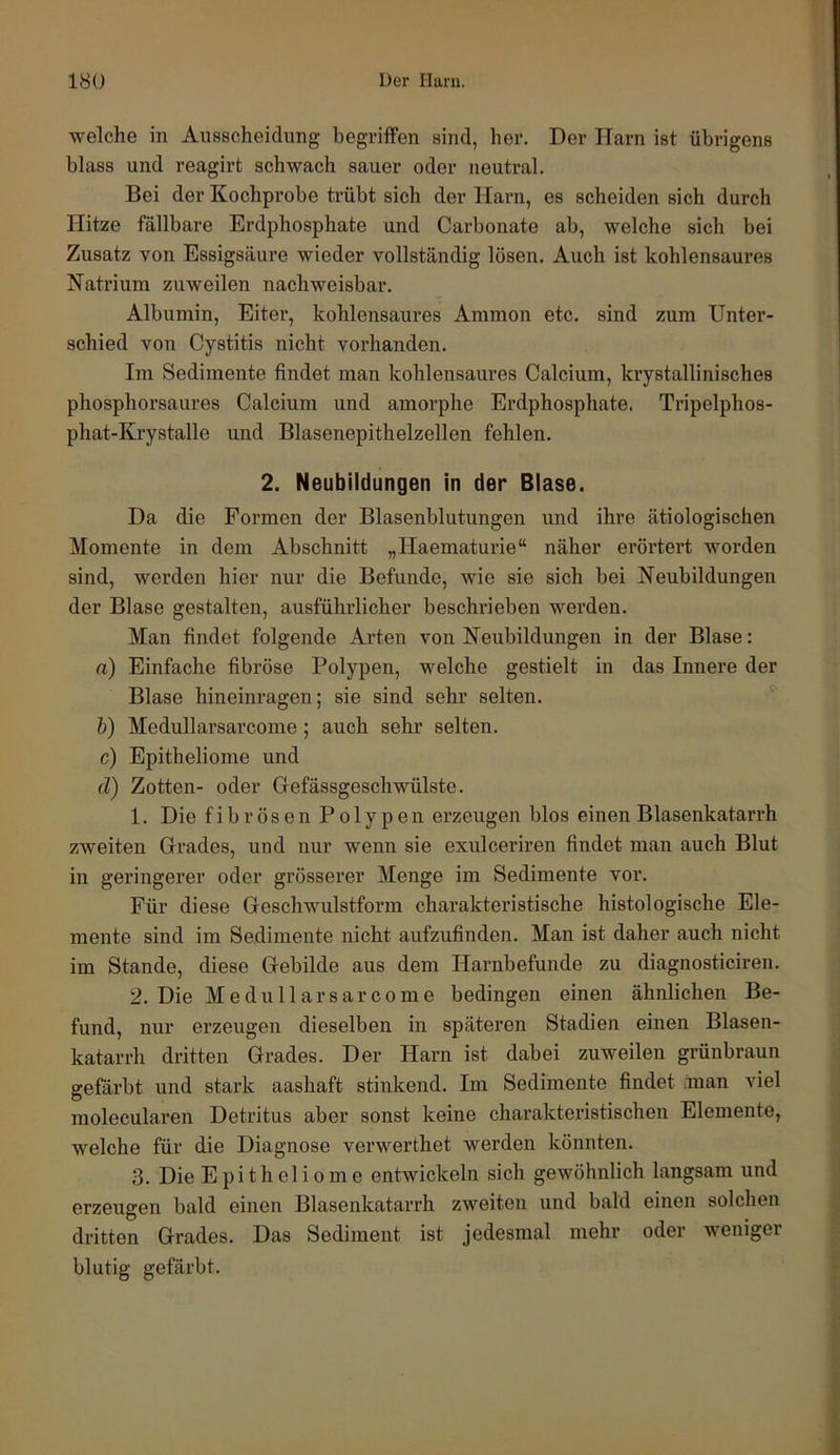 welche in Ausscheidung begriffen sind, her. Der Harn ist übrigens blass und reagirt schwach sauer oder neutral. Bei der Kochprobe trübt sich der Harn, es scheiden sich durch Hitze fällbare Erdphosphate und Carbonate ab, welche sich bei Zusatz von Essigsäure wieder vollständig lösen. Auch ist kohlensaures Natrium zuweilen nachweisbar. Albumin, Eiter, kohlensaures Ammon etc. sind zum Unter- schied von Cystitis nicht vorhanden. Im Sedimente findet man kohlensaures Calcium, krystallinisches phosphorsaures Calcium und amorphe Erdphosphate. Tripelphos- phat-Krystalle und Blasenepithelzellen fehlen. 2. Neubildungen in der Blase. Da die Formen der Blasenblutungen und ihre ätiologischen Momente in dem Abschnitt „Haematurie“ näher erörtert worden sind, werden hier nur die Befunde, wie sie sich bei Neubildungen der Blase gestalten, ausführlicher beschrieben werden. Man findet folgende Arten von Neubildungen in der Blase: rt) Einfache fibröse Polypen, welche gestielt in das Innere der Blase hineinragen; sie sind sehr selten. '' h) Medullarsarcome; auch sehr selten. c) Epitheliome und d) Zotten- oder Cefässgeschwülste. 1. Die fibrösen Polypen erzeugen blos einen Blasenkatarrh zweiten Crades, und nur wenn sie exulceriren findet man auch Blut in geringerer oder grösserer Menge im Sedimente vor. Für diese Ceschwulstform charakteristische histologische Ele- mente sind im Sedimente nicht aufzufinden. Man ist daher auch nicht im Stande, diese Grebilde aus dem Harnbefuude zu diagnosticiren. 2. Die Medullarsarcome bedingen einen ähnlichen Be- fund, nur erzeugen dieselben in späteren Stadien einen Blasen- katarrh dritten Grades. Der Harn ist dabei zuweilen grünbraun gefärbt und stark aashaft stinkend. Im Sedimente findet .Inan viel molecularen Detritus aber sonst keine charakteristischen Elemente, welche für die Diagnose verwerthet werden könnten. 3. Die Epitheliome entwickeln sich gewöhnlich langsam und erzeugen bald einen Blasenkatarrh zweiten und bald einen solchen dritten Grades. Das Sediment ist jedesmal mehr oder weniger blutig gefärbt.