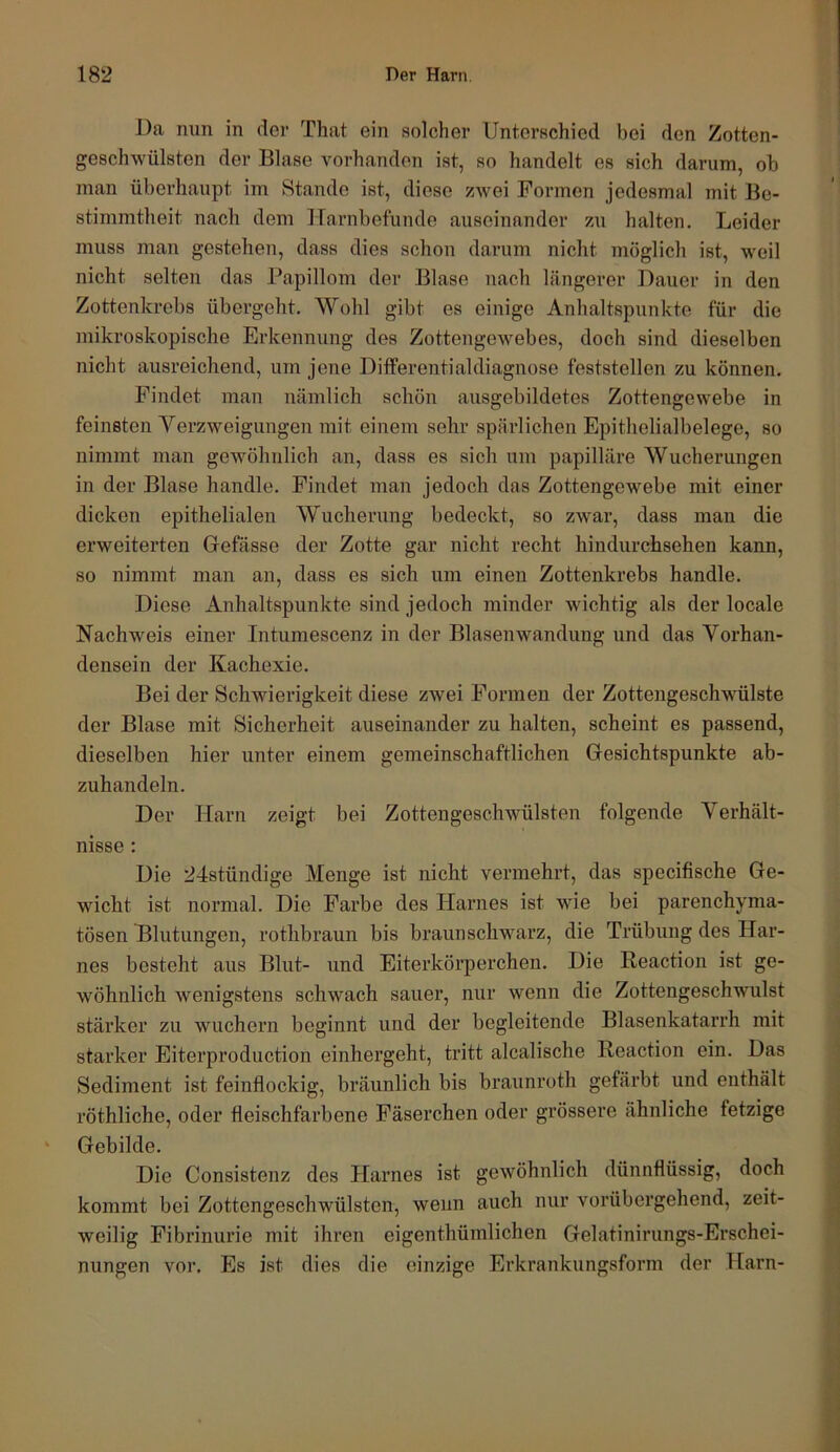 Da nun in der That ein solcher Untei’schied bei den Zotten- geschwülsten der Blase vorhanden ist, so handelt es sich darum, ob man überhaupt im Stande ist, diese zwei Formen jedesmal mit Be- stimmtheit nach dem Harnbefunde auseinander zu halten. Leider muss man gestehen, dass dies schon darum nicht möglich ist, weil nicht selten das Papillom der Blase nach längerer Dauer in den Zottenkrebs übergeht. Wohl gibt es einige Anhaltspunkte für die mikroskopische Erkennung des Zottengewebes, doch sind dieselben nicht ausreichend, um jene Differentialdiagnose feststellen zu können. Findet man nämlich schön ausgebildetes Zottengewebe in feinsten Verzweigungen mit einem sehr spärlichen Epithelialbelege, so nimmt man gewöhnlich an, dass es sich um papilläre Wucherungen in der Blase handle. Findet man jedoch das Zottengewebe mit einer dicken epithelialen Wucherung bedeckt, so zwar, dass man die erweiterten Gefässe der Zotte gar nicht recht hindurchsehen kann, so nimmt man an, dass es sich um einen Zottenkrebs handle. Diese Anhaltspunkte sind jedoch minder wichtig als der locale Nachweis einer Intumescenz in der Blasenwandung und das Vorhan- densein der Kachexie. Bei der Schwierigkeit diese zwei Formen der Zottengeschwülste der Blase mit Sicherheit auseinander zu halten, scheint es passend, dieselben hier unter einem gemeinschaftlichen Gesichtspunkte ab- zuhandeln. Der Harn zeigt bei Zottengeschwülsten folgende Verhält- nisse : Die 24stündige Menge ist nicht vermehrt, das specifische Ge- wicht ist normal. Die Farbe des Harnes ist wde bei parenchyma- tösen Blutungen, rothbraun bis braunschwarz, die Trübung des Har- nes besteht aus Blut- und Eiterkörperchen. Die Reaction ist ge- wöhnlich wenigstens schwach sauer, nur wenn die Zottengeschwulst stärker zu wuchern beginnt und der begleitende Blasenkatarrh mit starker Eiterproduction einhergeht, tritt alcalische Reaction ein. Das Sediment ist feinflockig, bräunlich bis braunroth gefärbt und enthält röthliche, oder fleischfarbene Fäserchen oder grössere ähnliche fetzige ‘ Gebilde. Die Consistenz des Harnes ist gewöhnlich dünnflüssig, doch kommt bei Zottengeschwülsten, wenn auch nur vorübergehend, zeit- weilig Fibrinurie mit ihren eigenthümlichen Gelatinirungs-Erschei- nungen vor. Es ist dies die einzige Erkrankungsform der Harn-