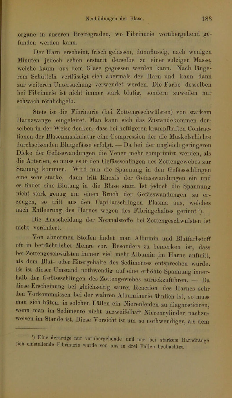 Organe in unseren Breitegraden, wo Fibrinurie vorübergehend ge- funden Averden kann. Der Harn erscheint, frisch gelassen, dünnflüssig, nach wenigen Minuten jedoch schon erstarrt derselbe zu einer sulzigen Masse, welche kaum aus dem Grlase gegossen werden kann. Nach länge- rem Schütteln verflüssigt sich abermals der Harn und kann dann zur weiteren Untersuchung verwendet werden. Die Farbe desselben bei Fibrinurie ist nicht immer stark blutig, sondern zuweilen nur schAvach röthlichgelb. Stets ist die Fibrinurie (bei Zottengeschwülsten) von starkem HarnzAvange eingeleitet. Man kann sich das Zustandekommen der- selben in der Weise denken, dass bei heftigeren krampfhaften Contrac- tionen der Blasenmuskulatur eine Compression der die Muskelschichte durchsetzenden Blutgefässe erfolgt. — Da bei der ungleich geringeren Dicke der Grefässwandungen die Yenen mehr comprimirt werden, als die Arterien, so muss es in den Gefässschlingen des Zottengewebes zur Stauung kommen. Wird nun die Spannung in den Gefässschlingen eine sehr starke, dann tritt Rhexis der GefässAvandnngen ein und es findet eine Blutung in die Blase statt. Ist jedoch die Spannung nicht stark genug um einen Bruch der GefässAvan düngen zu er- zeugen, so tritt aus den Capillarschlingen Plasma aus, Avelches nach Entleerung des Harnes wegen des Fibringehaltes gerinnt ^). Die Ausscheidung der Normalstoffe bei Zottengeschwülsten ist nicht verändert. Von abnormen Stotfen findet man Albumin und Blutfarbstoff oft in beträchtlicher Menge vor. Besonders zu bemerken ist, dass bei Zottengeschwülsten immer viel mehr Albumin im Harne auftrrtt, als dem Blut- oder Eitergehalte des Sedimentes entsprechen würde. Es ist dieser Umstand nothwendig auf eine erhöhte Spannung inner- halb der Gefässschlingen des ZottengeAvebes zurückzuführen. Da diese Erscheinung bei gleichzeitig saurer Reaction des Harnes sehr den Vorkommnissen bei der wahren Albuminurie ähnlich ist, so muss man sich hüten, in solchen Fällen ein Nierenleiden zu diagnosticiren, wenn man im Sedimente nicht unzweifelhaft Nierencylinder nachzu- weisen im Stande ist. Diese Vorsicht ist um so nothAvendiger, als dem *) Eine derartige nur vorübergehende und nur bei starkem Harndrange sich einstellende Fibrinurie wurde von uns in drei Fällen beobachtet.