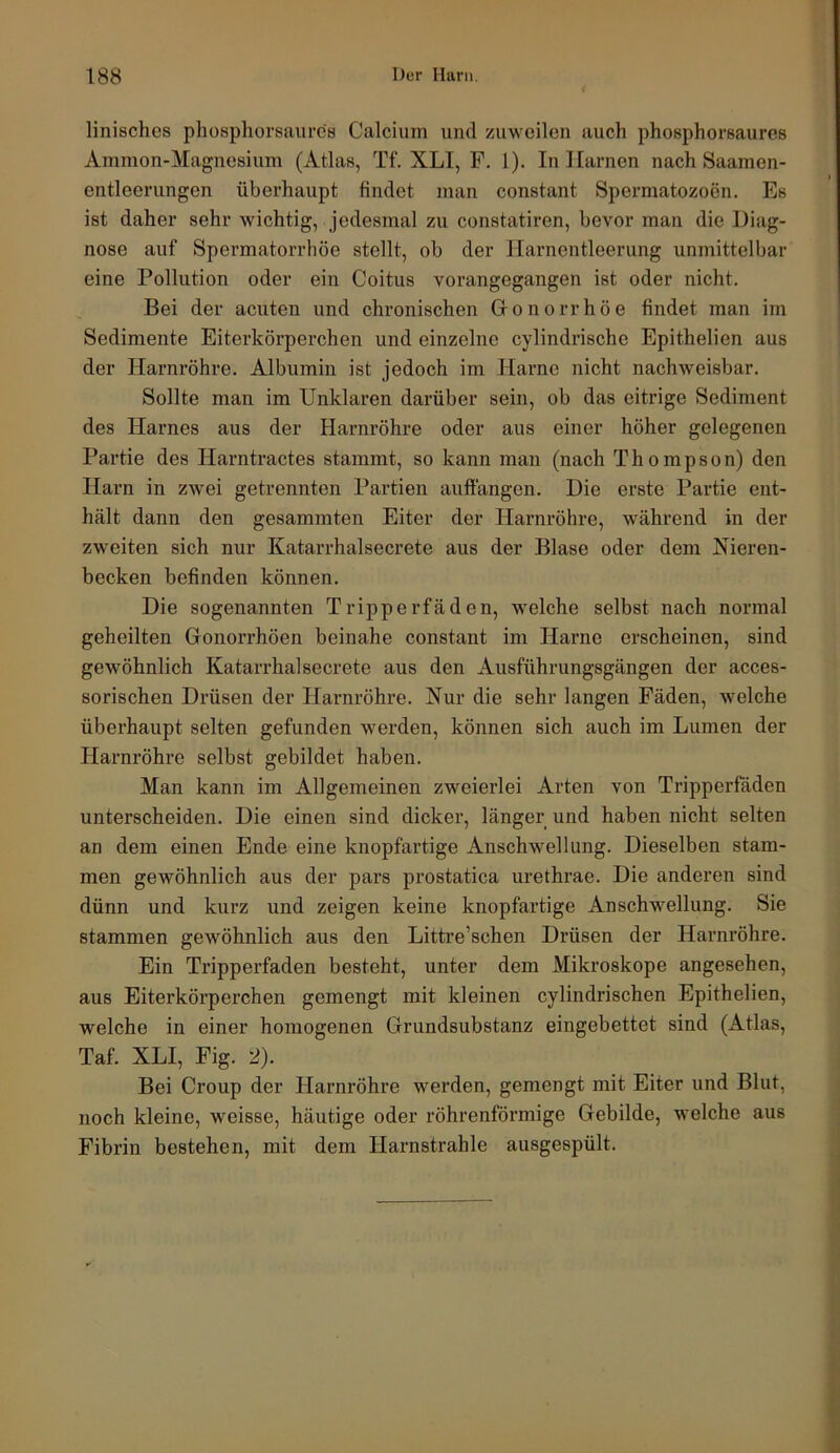 linisches phospliorsaurcs Calcium und zuweilen auch phoephorsaures Ammon-Magnesium (Atlas, Tf. XLI, F. l). In Harnen nach Saamen- entleerungen überhaupt findet man constant Spermatozoon. Es ist daher sehr wichtig, jedesmal zu constatiren, bevor man die Diag- nose auf Spermatorrhöe stellt, ob der Harnentleerung unmittelbar eine Pollution oder ein Coitus vorangegangen ist oder nicht. Bei der acuten und chronischen Gronorrhöe findet man im Sedimente Eiterkörperchen und einzelne cylindrische Epithelien aus der Harnröhre. Albumin ist jedoch im Harne nicht nachweisbar. Sollte man im Unklaren darüber sein, ob das eitrige Sediment des Harnes aus der Harnröhre oder aus einer höher gelegenen Partie des Harntractes stammt, so kann man (nach Thompson) den Harn in zwei getrennten Partien auffangen. Die erste Partie ent- hält dann den gesammten Eiter der Harnröhre, während in der zweiten sich nur Katarrhalsecrete aus der Blase oder dem Nieren- becken befinden können. Die sogenannten Tripperfäden, welche selbst nach normal geheilten Gonorrhöen beinahe constant im Harne erscheinen, sind gewöhnlich Katarrhalsecrete aus den Ausführungsgängen der acces- sorischen Drüsen der Harnröhre. Nur die sehr langen Fäden, welche überhaupt selten gefunden werden, können sich auch im Lumen der Harnröhre selbst gebildet haben. Man kann im Allgemeinen zweierlei Arten von Tripperfäden unterscheiden. Die einen sind dicker, länger und haben nicht selten an dem einen Ende eine knopfartige Anschwellung. Dieselben stam- men gewöhnlich aus der pars prostatica urethrae. Die anderen sind dünn und kurz und zeigen keine knopfartige Anschwellung. Sie stammen gewöhnlich aus den Littre’schen Drüsen der Harnröhre. Ein Tripperfaden besteht, unter dem Mikroskope angesehen, aus Eiterkörperchen gemengt mit kleinen cylindrischen Epithelien, welche in einer homogenen Grundsubstanz eingebettet sind (Atlas, Taf. XLI, Fig. 2). Bei Croup der Harnröhre werden, gemengt mit Eiter und Blut, noch kleine, weisse, häutige oder röhrenförmige Gebilde, welche aus Fibrin bestehen, mit dem Harnstrahle ausgespült.