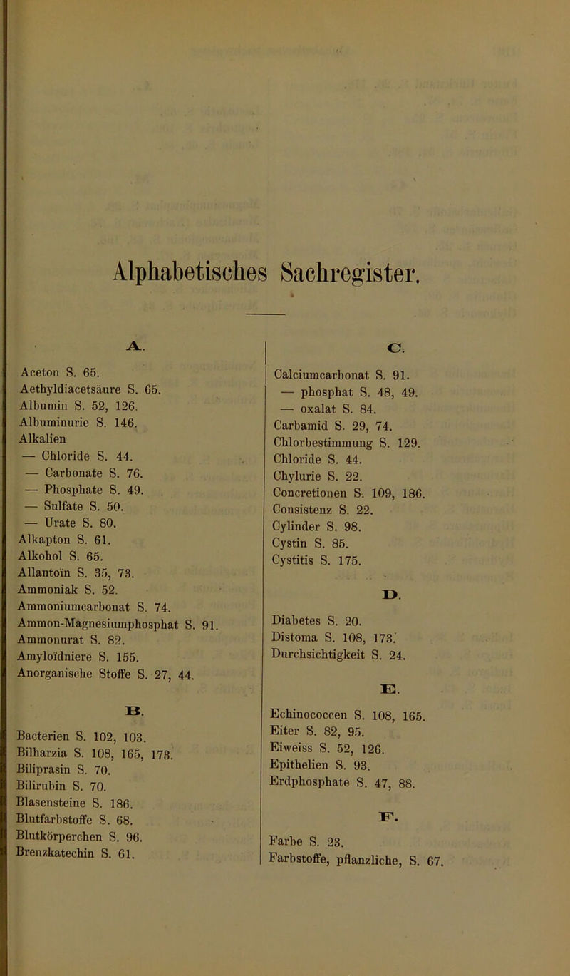 Alphabetisches Sachregister, A. . Aceton S. 65. Aethyldiacetsäure S. 65. Albumin S. 52, 126. Albuminurie S. 146. Alkalien — Chloride S. 44. — Carbonate S. 76. — Phosphate S. 49. — Sulfate S. 50. — Urate S. 80. Alkapton S. 61. Alkohol S. 65. Allantoin S. 35, 73. Ammoniak S. 52. Ammoniumcarbonat S. 74. Ammon-Magnesiumphosphat S. 91. Ammonurat S. 82. Amyloidniere S. 155. Anorganische Stoffe S. 27, 44. B. Bacterien S. 102, 103. Bilharzia S. 108, 165, 173. Biliprasin S. 70. Bilirubin S. 70. Blasensteine S. 186. Blutfarbstoffe S. 68. Blutkörperchen S. 96. Brenzkatechin S. 61. C. Calciumcarbonat S. 91. — phosphat S. 48, 49. — Oxalat S. 84. Carbamid S. 29, 74. Chlorbestimmung S. 129. Chloride S. 44. Chylurie S. 22. Concretionen S. 109, 186. Consistenz S. 22. Cylinder S. 98. Cystin S. 85. Cystitis S. 175. ü. Diabetes S. 20. Distoma S. 108, 173.' Durchsichtigkeit S. 24. E. Echinococcen S. 108, 165. Eiter S. 82, 95. Eiweiss S. 52, 126. Epithelien S. 93. Erdphosphate S. 47, 88. E. Farbe S. 23. Farbstoffe, pflanzliche, S. 6