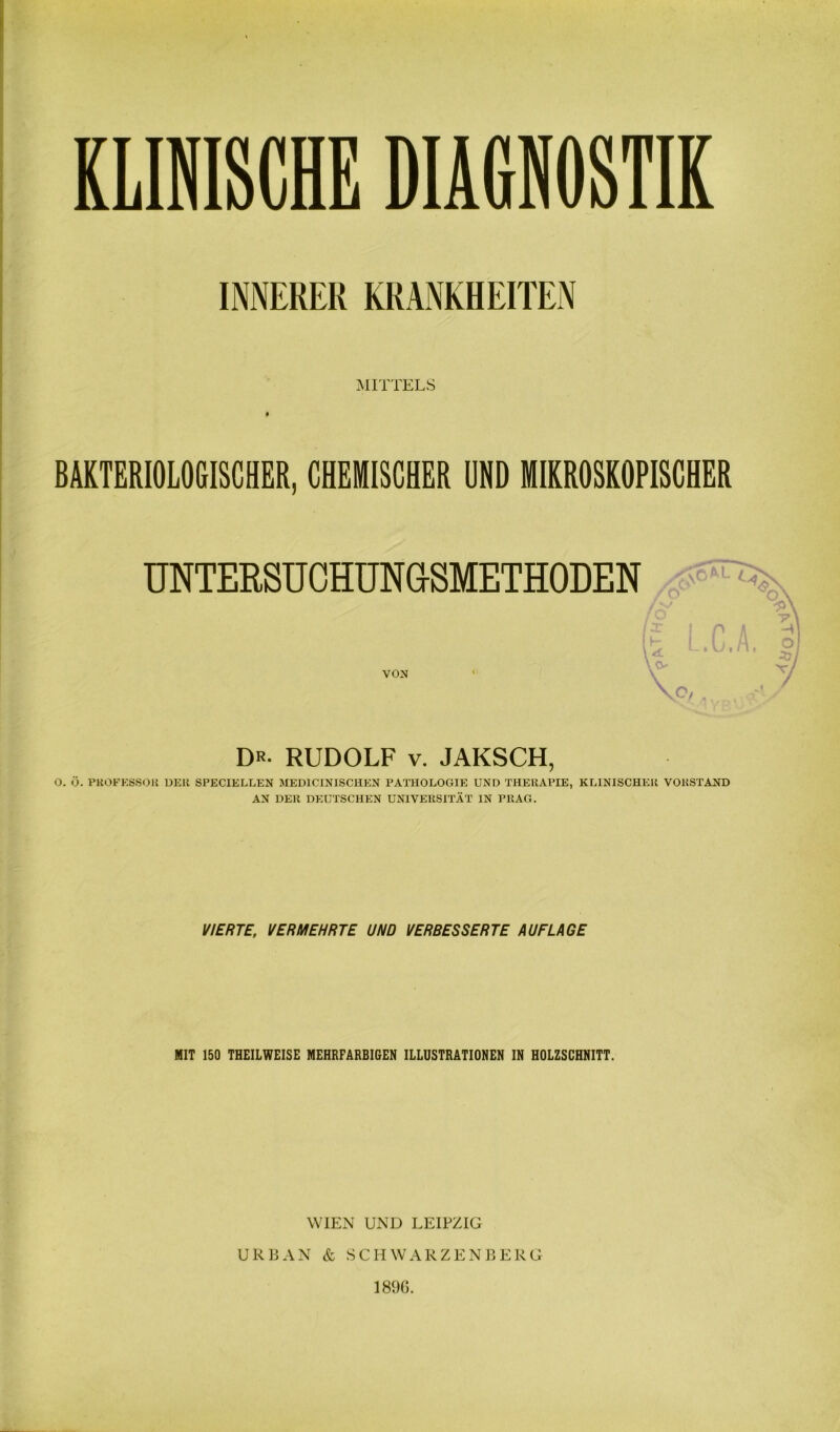 INNERER KRANKHEITEN MITTELS t BAKTERIOLOGISCHER, CHEMISCHER UND MIKROSKOPISCHER TJNTERSUCHUNGSMETHODEN VON Dr- RUDOLF V. JAKSCH, O. Ö. PHOFKSSOU DER SPECIELLEN MEDICINISCHEN PATHOLOGIE UND THERAPIE, KLINISCHER VORSTAND AN DER DEUTSCHEN UNIVERSITÄT IN PRAG. VIERTE, VERMEHRTE UND VERBESSERTE AUFLAGE MIT 150 THEILWEISE MEHRFARBIGEN ILLUSTRATIONEN IN HOLZSCHNITT. WIEN UND LEIPZIG URBAN & SCHWARZENBERG 189G. Mjq