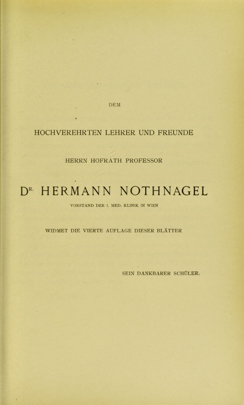 DEM HOCHVEREHRTEN LEHRER UND FREUNDE HERRN HOFRATH PROFESSOR DR HERMANN NOTHNAGEL VORSTAND DER I. MED. KLINIK IN WIEN WIDMET DIE VIERTE AUFLAGE DIESER BLÄTTER SEIN DANKBARER SCHÜLER.