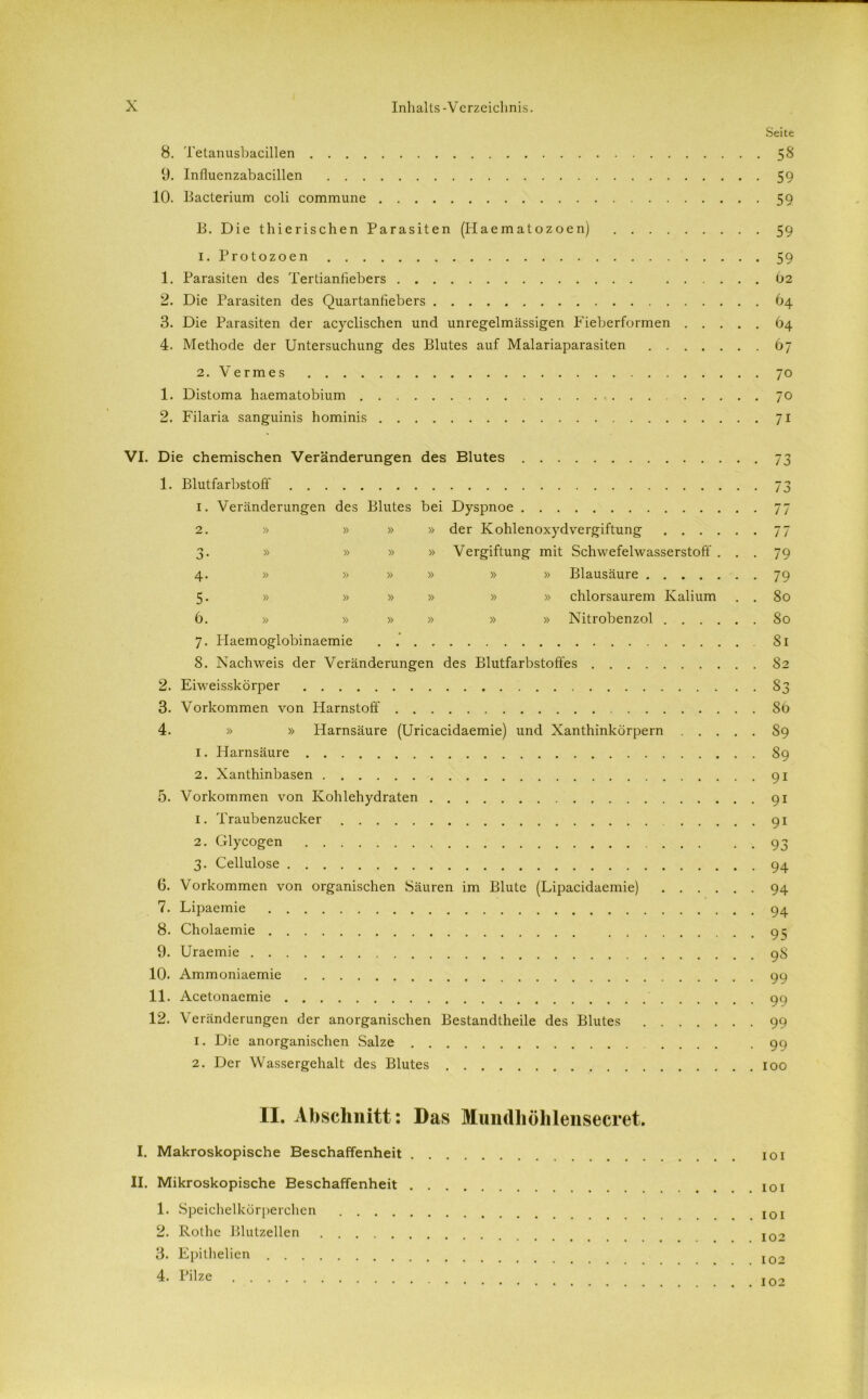 Seite 8. Tetanusbacillen 58 9. Influenzabacillen 59 10. Bacterium coli commune 59 B. Die thierischen Parasiten (Plaematozoen) 59 1. Protozoen 59 1. Parasiten des Tertianfiebers 62 2. Die Parasiten des Quartanfiebers 64 3. Die Parasiten der acyclischen und unregelmässigen Fieberformen 64 4. Methode der Untersuchung des Blutes auf Malariaparasiten 67 2. Vermes 70 1. Distoma haematobium 70 2. Filaria sanguinis hominis 71 VI. Die chemischen Veränderungen des Blutes 73 1. Blutfarbstoff 73 1. Veränderungen des Blutes bei Dyspnoe 77 2. » » » » der Kohlenoxydvergiftung 77 3. » » » » Vergiftung mit Schwefelwasserstoff ... 79 4. » » » » » » Blausäure 79 5. » » » » » » chlorsaurem Kalium . . 80 6. » » » » » » Nitrobenzol 80 7. Plaemoglobinaemie 81 8. Nachweis der Veränderungen des Blutfarbstoffes 82 2. Eiweisskörper 83 3. Vorkommen von Harnstoff 86 4. » » Harnsäure (Uricacidaemie) und Xanthinkorpern S9 1. Harnsäure 89 2. Xanthinbasen 91 5. Vorkommen von Kohlehydraten 91 1. Traubenzucker 91 2. Glycogen . . 93 3. Cellulose 94 6. Vorkommen von organischen Säuren im Blute (Lipacidaemie) 94 7. Lipaemie 94 8. Cholaemie 9^ 9. Uraemie 98 10. Ammoniaemie 99 11. Acetonaemie 90 12. Veränderungen der anorganischen Bestandteile des Blutes 99 1. Die anorganischen Salze 99 2. Der Wassergehalt des Blutes 100 II. Abschnitt: Das Muiidhöhlensecret. I. Makroskopische Beschaffenheit 101 II. Mikroskopische Beschaffenheit 1. Speichelkörperchen I0I 2. Rothe Blutzellen I02 3. Epi thelien 4. Pilze 102