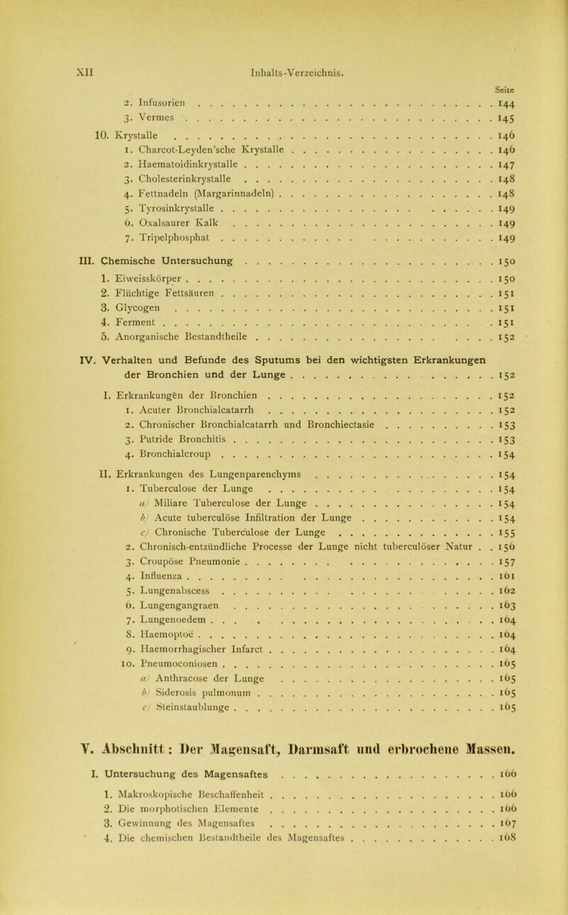 2. Infusorien 3. Vermes Seite 2. Infusorien 144 3. Vermes 145 10. Krystalle 146 1. Charcot-Leyden’sche Krystalle 146 2. Haematoidinkrystalle 147 3. Cholesterinkrystalle 148 4. Fettnadeln (Margarinnadeln) 148 5. Tyrosinkrystalle 149 6. Oxalsaurer Kalk 149 7. Tripelphosphat 149 III. Chemische Untersuchung 150 1. Eiweisskörper 150 2. Flüchtige Fettsäuren 151 3. Glycogen 151 4. Ferment 151 5. Anorganische Bestandteile 152 IV. Verhalten und Befunde des Sputums bei den wichtigsten Erkrankungen der Bronchien und der Lunge 152 I. Erkrankungen der Bronchien 152 1. Acuter Bronchialcatarrh 152 2. Chronischer Bronchialcatarrh und Bronchiectasie 153 3. Putride Bronchitis 153 4. Bronchialcroup 154 II. Erkrankungen des Lungenparenchyms 154 1. Tuberculose der Lunge 154 a) Miliare Tuberculose der Lunge 154 bj Acute tuberculose Infiltration der Lunge 154 cj Chronische Tuberculose der Lunge 155 2. Chronisch-entzündliche Processe der Lunge nicht tuberculöser Natur . .15b 3. Croupöse Pneumonie 157 4. Influenza 161 5. Lungenabscess 162 6. Lungengangraen 163 7. Lungenoedem 164 8. Haemoptoe 164 9. Haemorrhagischer Infarct 164 10. Pneumoconiosen 165 a) Anthracose der Lunge 165 b) Siderosis pulmonum 1Ö5 c) Steinstaublunge 165 Y. Abschnitt: Der Magensaft, Darmsaft und erbrochene Massen. I. Untersuchung des Magensaftes 166 1. Makroskopische Beschaffenheit iöb 2. Die morphotischen Elemente 1O6 3. Gewinnung des Magensaftes 1Ö7 4. Die chemischen Bestandteile des Magensaftes 168