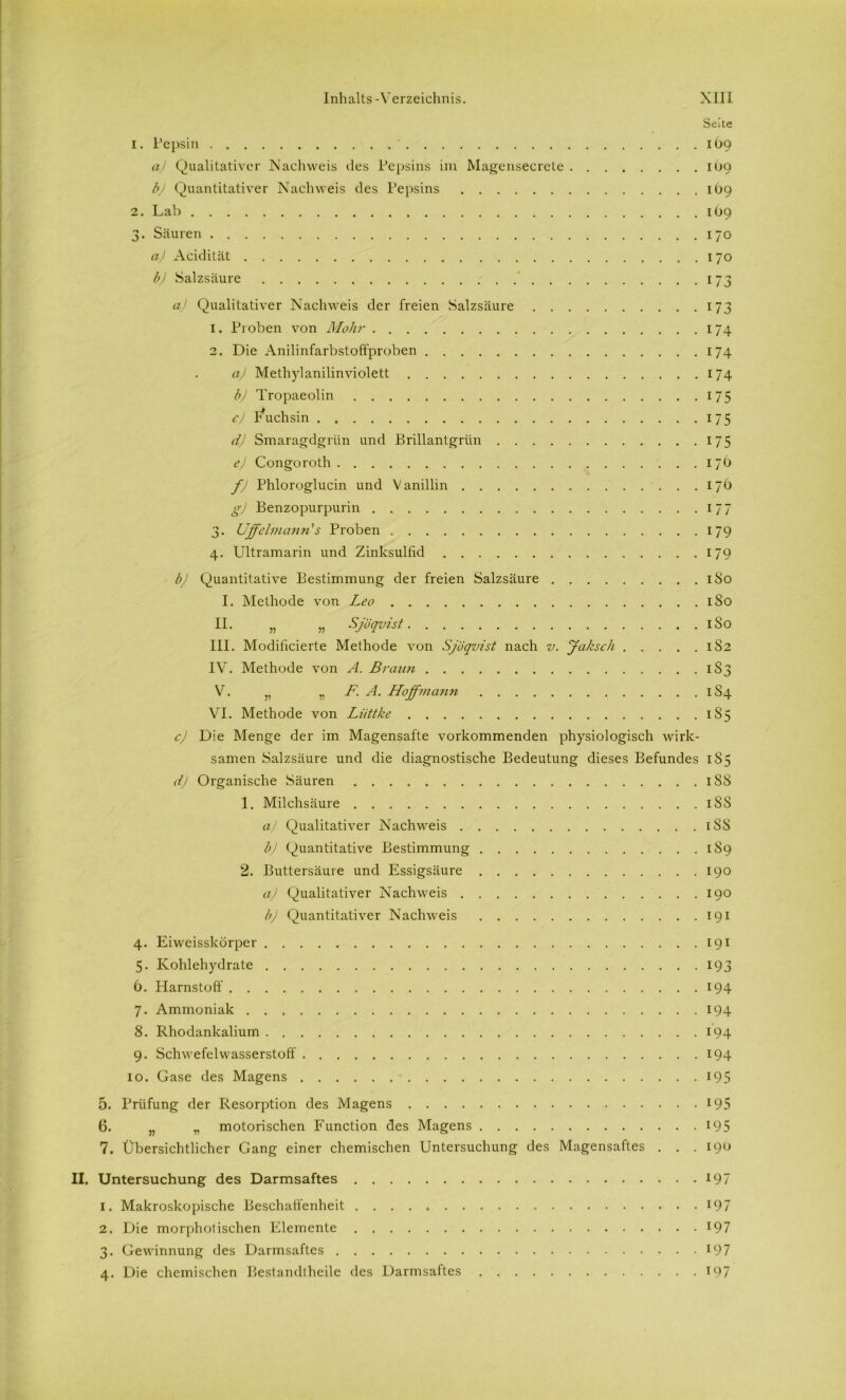 Seite 1. Pepsin 1Ö9 aj Qualitativer Nachweis des Pepsins im Magensecrete 1O9 bj Quantitativer Nachweis des Pepsins 169 2. Lab 1O9 3. Säuren 170 a) Acidität 170 b) Salzsäure 173 a) Qualitativer Nachweis der freien Salzsäure 173 1. Proben von Mohr 174 2. Die Anilinfarbstoffproben 174 a) Methylanilinviolett 174 b) Tropaeolin 175 c) Fuchsin 175 d) Smaragdgrün und Brillantgrün 175 ej Congoroth 17b fj Phloroglucin und Vanillin 17Ö g) Benzopurpurin 177 3. Uffelmann's Proben 179 4. Ultramarin und Zinksulfid 179 bj Quantitative Bestimmung der freien Salzsäure 180 I. Methode von Leo 1S0 II. „ „ Sjöqvist 1S0 III. Modificierte Methode von Sjöqvist nach v. Jaksch 1S2 IV. Methode von A. Braun 1S3 V. „ „ F. A. Ho ff mann 1S4 VI. Methode von Liittke 1S5 cj Die Menge der im Magensafte vorkommenden physiologisch wirk- samen Salzsäure und die diagnostische Bedeutung dieses Befundes 185 d) Organische Säuren 1S8 1. Milchsäure iSS a) Qualitativer Nachweis iSS b) Quantitative Bestimmung 1S9 2. Buttersäure und Essigsäure 190 aj Qualitativer Nachweis 190 b) Quantitativer Nachweis 191 4. Eiweisskörper 191 5. Kohlehydrate 193 6. Harnstoff 194 7. Ammoniak 194 8. Rhodankalium 194 9. Schwefelwasserstoff 194 10. Gase des Magens 195 5. Prüfung der Resorption des Magens 195 6. „ „ motorischen Function des Magens 195 7. Übersichtlicher Gang einer chemischen Untersuchung des Magensaftes . . . 190 II. Untersuchung des Darmsaftes 197 1. Makroskopische Beschaffenheit 197 2. Die morpholischen Elemente 197 3. Gewinnung des Darmsaftes 197 4. Die chemischen Bestandtheile des Darmsaftes 197