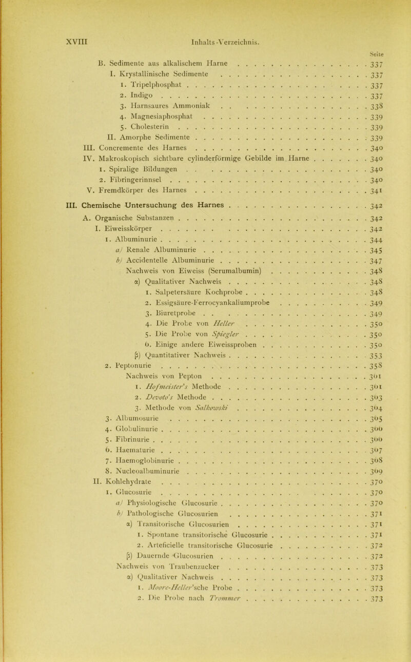 Seite B. Sedimente aus alkalischem Harne 337 I. Krystallinische Sedimente 337 1. Tripelphosphat . . . . 337 2. Indigo 337 3. Harnsaures Ammoniak . . 33S 4. Magnesiaphosphat 339 5. Cholesterin 339 II. Amorphe Sedimente 339 III. Concremente des Harnes 340 IV. Makroskopisch sichtbare cylinderförmige Gebilde im Harne 340 1. Spiralige Bildungen . . 340 2. Fibringerinnsel 340 V. Fremdkörper des Harnes 341 III. Chemische Untersuchung des Harnes A. Organische Substanzen I. Eiweisskörper 1. Albuminurie a) Renale Albuminurie b) Accidentelle Albuminurie Nachweis von Eiweiss (Serumalbumin) a) Qualitativer Nachweis 1. Salpetersäure Kochprobe . . . . 2. Essigsäure-Ferrocyankaliumprobe 3. Biuretprobe . . 4. Die Probe von Heller . . . . 5. Die Probe von Spie gier . . . . 0. Einige andere Eiweissproben . . (j) Quantitativer Nachweis 2. Peptonurie Nachweis von Pepton 1. Hofmeisters Methode 2. Devoto’s Methode 3. Methode von Salkowski 3. Albumosurie 4. Globulinurie 5. Fibrinurie 6. Haematurie 7. Haemoglobinurie 8. Nucleoalbuminurie II. Kohlehydrate 1. Glucosurie a) Physiologische Glucosurie bj Pathologische Glucosurien a) Transitorische Glucosurien 1. Spontane transitorische Glucosurie . 2. Arteficielle transitorische Glucosurie [3) Dauernde Glucosurien Nachweis von Traubenzucker a) Qualitativer Nachweis 1. Moore-Hel/er’sehe Probe 2. Die Probe nach Trommer . . . . 342 342 342 344 345 347 34S 34* 34* 349 349 350 350 35o j.ij 35S 3°i 301 393 3<>4 395 399 399 397 39S 399 370 370 370 371 37i 37i ^ 7 ^ j l j 373 373