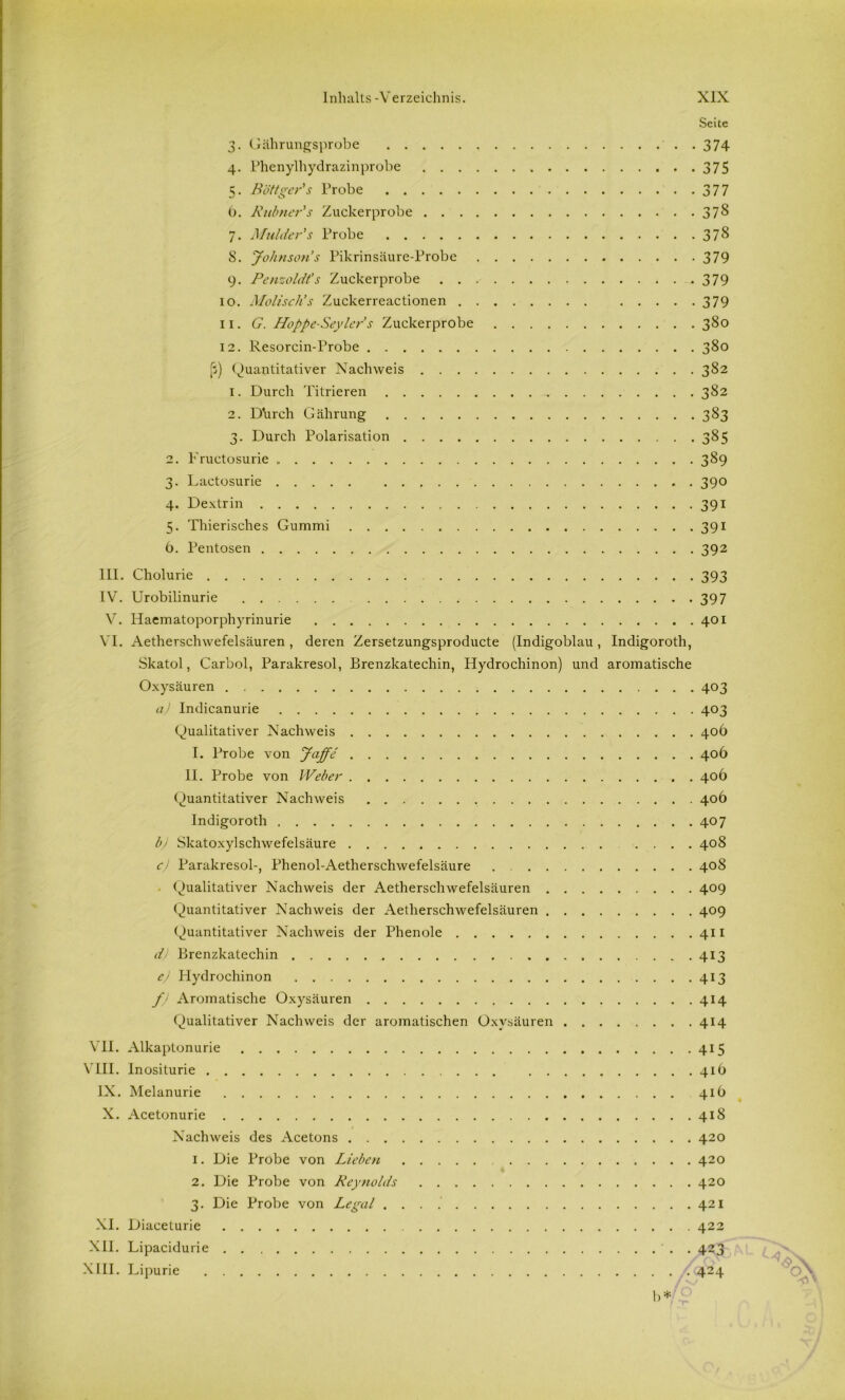 Seite 3. Gälirungsprobe 374 4. Phenylhydrazinprobe 375 5. Böttger's Probe 377 b. Rubncr's Zuckerprobe 378 7. Miilder''s Probe 378 S. Johnsons Pikrinsäure-Probe 379 9. Penzoldt's Zuckerprobe 379 10. Moliscli’s Zuckerreactionen 379 11. G. Hoppe-Seyler s Zuckerprobe 380 12. Resorcin-Probe 380 (5) Quantitativer Nachweis 382 1. Durch Titrieren 382 2. Durch Gährung 383 3. Durch Polarisation 385 2. Fructosurie 389 3. Lactosurie . . 390 4. Dextrin 391 5. Thierisches Gummi 391 b. Pentosen 392 III. Cliolurie 393 IV. Urobilinurie 397 V. Haematoporphyrinurie 401 VI. Aetherschwefelsäuren, deren Zersetzungsproducte (Indigoblau, Indigoroth, Skatol, Carboi, Parakresol, Brenzkatechin, Hydrochinon) und aromatische Oxysäuren 403 a) Indicanurie 403 Qualitativer Nachweis 40b I. Probe von Jeiffe 40b II. Probe von Weber 40b Quantitativer Nachweis 40b Indigoroth 407 b) Skatoxylschwefelsäure .... 408 c) Parakresol-, Phenol-Aetherschwefelsäure 408 . Qualitativer Nachweis der Aetherschwefelsäuren 409 Quantitativer Nachweis der Aetherschwefelsäuren 409 Quantitativer Nachweis der Phenole 411 d) Brenzkatechin 413 e) Hydrochinon 413 f) Aromatische Oxysäuren 414 Qualitativer Nachweis der aromatischen Oxysäuren 414 VII. Alkaptonurie 415 VIII. Inositurie 41b IX. Melanurie 41b X. Acetonurie 418 Nachweis des Acetons 420 1. Die Probe von Lieben 420 2. Die Probe von Reynolds 420 3. Die Probe von Legal 421 XI. Diaceturie 422 XII. Lipacidurie . 423 XIII. Lipurie 424 1>*