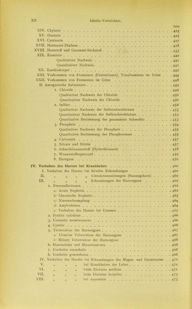 Seite XIV. Chylurie 425 XV. Oxalurie 425 XVI. Cystinurie 427 XVII. Harnsaure Diathese 428 XVIII. Harnstoff und Gesammt-Stickstoff 433 XIX. Kreatinin 440 Qualitativer Nachweis 441 Quantitativer Nachweis 441 XX. Xanthinkörper 442 XXI. Vorkommen von Ptomainen (Fäulnishasen), Toxalbuminen im Urine . . . 444 XXII. Vorkommen von Fermenten im Urine 448 B) Anorganische Substanzen 449 1. Chloride 449 .Qualitativer Nachweis der Chloride 450 Quantitativer Nachweis der Chloride 450 2. Sulfate 452 Qualitativer Nachweis der Sulfatschwefelsäure 453 Quantitativer Nachweis der Sulfatschwefelsäure 453 Quantitative Bestimmung des gesammten Schwefels 453 3. Phosphate 454 Qualitativer Nachweis der Phosphate 455 Quantitative Bestimmung der Phosphorsäure 455 4. Carbonate 457 5. Nitrate und Nitrite 457 6. Schwefelwasserstoff (Hydrothionurie) 458 7. Wasserstoffsuperoxyd 459 8. Harngase 459 IV. Verhalten des Harnes bei Krankheiten 4O0 I. Verhalten des Idarnes bei febrilen Erkrankungen 4bo II. „ „ „ „ Circulationsstörungen (Stauungsharn) 4O2 III. „ „ „ ,, Erkrankungen der Harnorgane 4O2 1. Nierenaffectionen 4b2 a) Acute Nephritis 4Ö2 b) Chronische Nephritis 403 c) Nierenschrumpfung 4O4 d) Amyloidniere 4O4 e) Verhalten des Harnes bei Uraemie 4O5 2. Pyelitis calculosa 4Ü0 3. Ureteritis membranacea 4bü 4. Cystitis 4bb 5. Tuberculose der Harnorgane 4b7 aj Ulceröse Tuberculose der Idarnorgane 4O7 b) Miliare Tuberculose der Harnorgane 4Ü8 6. Blasensteine und Blasentumoren 4b8 7. Urethritis catarrhalis 408 8. Urethritis gonorrhoica 408 IV. Verhalten des Harnes bei Erkrankungen des Magen- und Darmtractes . . 470 V. ,, „ bei Krankheiten der Leber 470 VI. „ „ „ beim Diabetes mellitus 471 VII. „ „ „ beim Diabetes insipidus 473 VIII. „ „ bei Anaemien 473