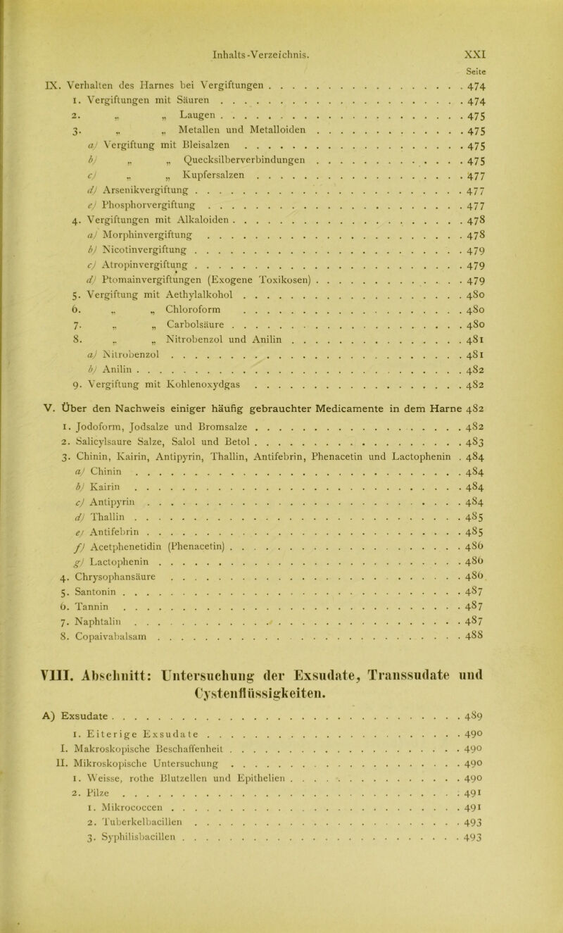 Seite IX. Verhalten des Harnes bei Vergiftungen 474 1. Vergiftungen mit Säuren 474 2. .. „ Laugen 475 3. „ Metallen und Metalloiden 475 aj Vergiftung mit Bleisalzen 475 bj „ Quecksilberverbindungen 475 c) „ „ Kupfersalzen 477 dj Arsenikvergiftung 477 e) Phosphorvergiftung 477 4. Vergiftungen mit Alkaloiden 478 a) Morphinvergiftung 478 b) Nicotinvergiftung 479 c) Atropinvergiftung 479 d) Ptomainvergiftungen (Exogene Toxikosen) 479 5. Vergiftung mit Aethylalkohol 4S0 6. „ „ Chloroform 4S0 7. „ „ Carbolsäure 4S0 8. „ „ Nitrobenzol und Anilin 4S1 a) Nitrobenzol 4S1 b) Anilin 482 9. Vergiftung mit Kohlenoxydgas 4S2 V. Über den Nachweis einiger häufig gebrauchter Medicamente in dem Harne 4S2 1. Jodoform, Jodsalze und Bromsalze 482 2. Salicylsaure Salze, Salol und Betol 4S3 3. Chinin, Kairin, Antipyrin, Thallin, Antifebrin, Phenacetin und Lactophenin . 484 a) Chinin 4S4 b) Kairin 484 c) Antipyrin 4S4 d) Thallin 4S5 ej Antifebrin 485 f) Acetphenetidin (Phenacetin) 48b g) Lactophenin 48b 4. Chrysophansäure 4Sb 5. Santonin 4^7 b. Tannin 4§7 7. Naphtalin 4^7 8. Copaivabalsarn 4-SS VIII. Abschnitt: Untersuchung der Exsudate, Transsudate und Cystenflüssigkeiten. A) Exsudate 4S9 1. Eiterige Exsudate 49° I. Makroskopische Beschaffenheit 49° II. Mikroskopische Untersuchung 49° 1. Weisse, rothe Blutzellen und Epithelien 490 2. Pilze 491 1. Mikrococcen 491 2. Tuberkelbacillen 493 3. Syphilisbacillen 493