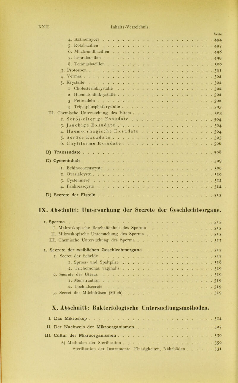 Seite 4. Actinomyces 494 5. Rotzbacillen 497 6. Milzbrandbacillen 498 7. Leprabacillen 499 8. Tetanusbacillen 500 3. Protozoen 501 4. Vermes ^ 502 5. Krystalle 502 1. Cholesterinkrystalle 502 2. Haematoidinkrystalle 502 3. Fettnadeln 502 4. Tripelphosphatkrystalle 503 III. Chemische Untersuchung des Eiters 503 2. Serö-s-eiterige Exsudate 504 3. Jauchige Exsudate 504 4. Haemorrhagische Exsudate 504 5. Seröse Exsudate 505 6. Chyliforme Exsudate 50Ö B) Transsudate 508 C) Cysteninhalt 509 1. Echinococcuscyste 509 2. Ovarialcyste^, 510 J. Cystenniere 512 4. Pankreascyste 512 D) Secrete der Fisteln 513 IX. Abschnitt: Untersuchung (1er Secrete (1er Geschlechtsorgane. 1. Sperma 515 I. Makroskopische Beschaffenheit des Sperma 515 II. Mikroskopische Untersuchung des Sperma 515 III. Chemische Untersuchung des Sperma 517 2. Secrete der weiblichen Geschlechtsorgane 517 1. Secret der Scheide 517 1. Spross- und Spaltpilze 518 2. Trichomonas vaginalis 519 2. Secrete des Uterus 5*9 1. Menstruation 519 2. Lochialsecrete 5r9 3. Secret der Milchdrüsen (Milch) 519 X. Abschnitt: Bakteriologische Untersuchungsmethoden. I. Das Mikroskop 524 II. Der Nachweis der Mikroorganismen 527 III. Cultur der Mikroorganismen 53° A) Methoden der Sterilisation 35° Sterilisation der Instrumente, Flüssigkeiten, Nährböden 531