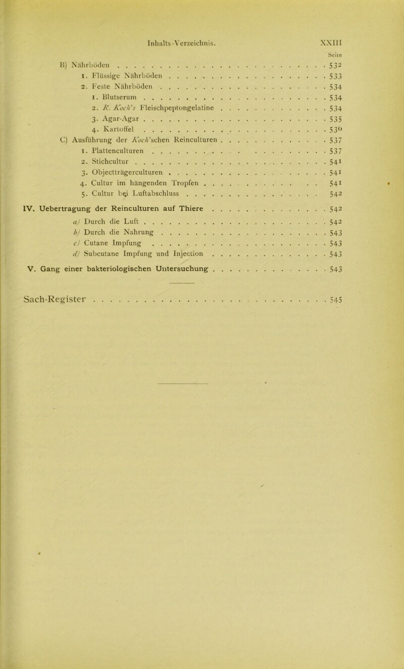 Seite 11) Nährböden 532 1. Flüssige Nährböden 533 2. Feste Nährböden 534 1. Blutserum 534 2. A\ Kocli's Fleischpeptongelatine 534 3- Agar-Agar 535 4. Kartoffel 53() C) Ausführung der /vbr/Pschen Reinculturen 537 1. Plattenculturen . 537 2. Stichcultur 541 3. Objectträgerculturen 541 4. Cultur im hängenden Tropfen . . 541 5. Cultur b^i Luftabschluss 542 IV. Uebertragung der Reinculturen auf Thiere 542 a) Durch die Luft 542 b) Durch die Nahrung 543 c) Cutane Impfung 543 d) Subcutane Impfung und Injection 543 V. Gang einer bakteriologischen Untersuchung 543 Sach-Register 545