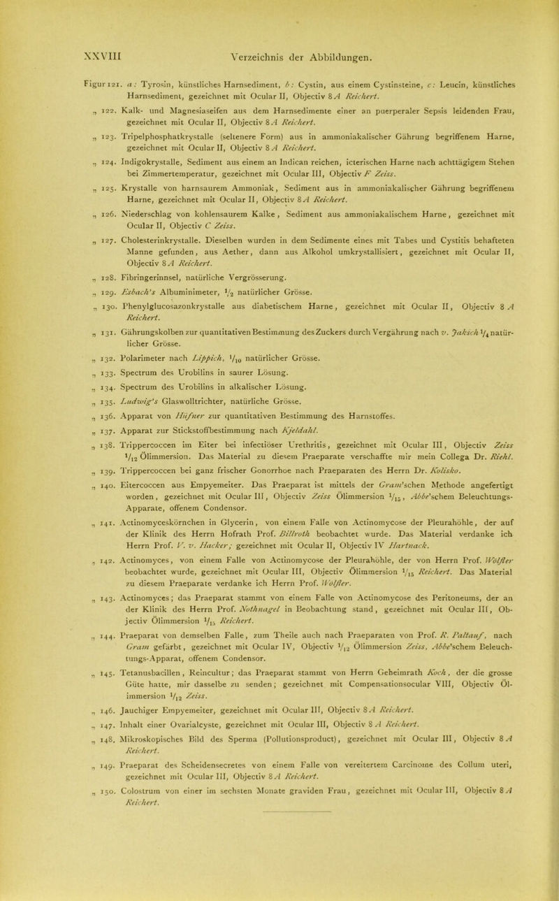 Figuri2i. a: Tyrosin, künstliches Harnsediment, b: Cystin, aus einem Cystinsteine, c: Leucin, künstliches Harnsediment, gezeichnet mit Ocular II, Objectiv SA Reichert. 122. Kalk- und Magnesiaseifen aus dem Harnsedimente einer an puerperaler Sepsis leidenden Frau, gezeichnet mit Ocular II, Objectiv 8 A Reichert. ., 123. Tripelphosphatkrystalle (seltenere Form) aus in ammoniakalischer Gährung begriffenem Harne, gezeichnet mit Ocular II, Objectiv 8 A Reichert. 124. Indigokrystalle, Sediment aus einem an Indican reichen, icterischen Harne nach achttägigem Stehen bei Zimmertemperatur, gezeichnet mit Ocular III, Objectiv F Zeiss. 125. Krystalle von harnsaurem Ammoniak, Sediment aus in ammoniakalischer Gährung begriffenem Harne, gezeichnet mit Ocular II, Objectiv SA Reichert. „ 126. Niederschlag von kohlensaurem Kalke, Sediment aus ammoniakalischem Harne, gezeichnet mit Ocular II, Objectiv C Zeiss. „ 127. Cholesterinkrystalle. Dieselben wurden in dem Sedimente eines mit Tabes und Cystitis behafteten Manne gefunden, aus Aether, dann aus Alkohol umkrystallisiert, gezeichnet mit Ocular II, Objectiv SA Reichert. „ 128. Fibringerinnsel, natürliche Vergrösserung. 129. Esbach’s Albuminimeter, Va natürlicher Grösse. ., 130. Phenylglucosazonkrystalle aus diabetischem Harne, gezeichnet mit Ocular II, Objectiv SA Reichert. „ 131. Gährungskolben zur quantitativen Bestimmung desZuckers durch Vergährung nach v. Jaksch natür- licher Grösse. „ 132. Polarimeter nach Lippich, */io natürlicher Grösse. 133. Spectrum des Urobilins in saurer Lösung. 134. Spectrum des Urobilins in alkalischer Lösung. 135. Ludwig’s Glaswolltrichter, natürliche Grösse. ,, 136. Apparat von Hufner zur quantitativen Bestimmung des Harnstoffes. „ 137. Apparat zur Stickstoffbestimmung nach Kjeldahl. 138. Trippercoccen im Eiter bei infectiöser Urethritis, gezeichnet mit Ocular III, Objectiv Zeiss V12 Ölimmersion. Das Material zu diesem Praeparate verschaffte mir mein Collega Dr. Riehl. 139. Trippercoccen bei ganz frischer Gonorrhoe nach Praeparaten des Herrn Dr. Kolisko. ., 140. Eitercoccen aus Empyemeiter. Das Praeparat ist mittels der Gram'sehen Methode angefertigt worden, gezeichnet mit Ocular IlT, Objectiv Zeiss Ölimmersion Vis > Abbe’s chem Beleuchtungs- Apparate, offenem Condensor. ., 141. Actinomyceskörnchen in Glycerin, von einem Falle von Actinomycose der Pleurahöhle, der auf der Klinik des Herrn Hofrath Prof. Billroth beobachtet wurde. Das (Material verdanke ich Herrn Prof. V. v. Hacker; gezeichnet mit Ocular II, Objectiv IV Hartnack. ,, 142. Actinomyces, von einem Falle von Actinomycose der Pleurahöhle, der von Herrn Prof. Wölfler beobachtet wurde, gezeichnet mit Ocular III, Objectiv Ölimmersion yt5 Reichert. Das Material zu diesem Praeparate verdanke ich Herrn Prof. Wölfler. „ 143. Actinomyces; das Praeparat stammt von einem Falle von Actinomycose des Peritoneums, der an der Klinik des Herrn Prof. Nothnagel in Beobachtung stand, gezeichnet mit Ocular III, Ob- jectiv Ölimmersion 1/15 Reichert. 144. Praeparat von demselben Falle, zum Theile auch nach Praeparaten von Prof. R. Paltauf, nach Gram gefärbt, gezeichnet mit Ocular IV, Objectiv a/l2 Ölimmersion Zeiss, .-Wischern Beleuch- tungs-Apparat, offenem Condensor. 145. Tetanusbacillen, Reincultur; das Praeparat stammt von Herrn Geheimrath Koch, der die grosse Güte hatte, mir dasselbe zu senden; gezeichnet mit Compensationsocular VIII, Objectiv Öl- immersion V12 Zeiss. ., 146. Jauchiger Empyemeiter, gezeichnet mit Ocular III, Objectiv SA Reichert. ., 147. Inhalt einer Ovarialcyste, gezeichnet mit Ocular III, Objectiv 8 A Reichert. ., 148. Mikroskopisches Bild des Sperma (Pollutionsproduct), gezeichnet mit Ocular III, Objectiv 8 A Reichert. ,, 149. Praeparat des Scheidensecretes von einem Falle von vereitertem Carcinoine des Collum uteri, gezeichnet mit Ocular III, Objectiv 8 A Reichert. „ 150. Colostrum von einer im sechsten Monate graviden Frau, gezeichnet mit Ocular UI, Objectiv 8.-I Reichert.
