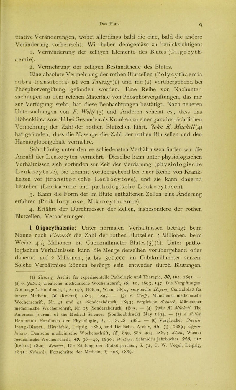 titative Veränderungen, wobei allerdings bald die eine, bald die andere Veränderung vorherrscht. Wir haben demgemäss zu berücksichtigen: 1. Verminderung der zelligen Elemente des Blutes (Oligocyth- aemie). 2. Vermehrung der zelligen Bestandtheile des Blutes. Eine absolute Vermehrung der rothen Blutzellen (Poly cythaemia rubra transitoria) ist von Taussig{l) und mir (2) vorübergehend bei Phosphorvergiftung gefunden worden. Eine Reihe von Nachunter- suchungen an dem reichen Materiale von Phosphorvergiftungen, das mir zur Verfügung steht, hat diese Beobachtungen bestätigt. Nach neueren Untersuchungen von F. Wolff (3) und Anderen scheint es, dass das Höhenklima sowohl bei Gesunden als Kranken zu einer ganz beträchtlichen Vermehrung der Zahl der rothen Blutzellen führt. John K. Mitchell(4) hat gefunden, dass die Massage die Zahl der rothen Blutzellen und den Haemoglobingehalt vermehre. Sehr häufig unter den verschiedensten Verhältnissen finden wir die Anzahl der Leukocyten vermehrt. Dieselbe kann unter physiologischen Verhältnissen sich vorfinden zur Zeit der Verdauung (physiologische Leukocytose), sie kommt vorübergehend bei einer Reihe von Krank- heiten vor (transitorische Leukocy tose), und sie kann dauernd bestehen (Leukaemie und pathologische Leukocy tosen). 3. Kann die Form der im Blute enthaltenen Zellen eine Änderung erfahren (Poikilocytose, Mikrocythaemie). 4. Erfährt der Durchmesser der Zellen, insbesondere der rothen Blutzellen, Veränderungen. I. Oligocythaemie: Unter normalen Verhältnissen beträgt beim Manne nach Vierordt die Zahl der rothen Blutzellen 5 Millionen, beim Weibe 41 2/2 Millionen im Cubikmillimeter Blutes (5) (6). Unter patho- logischen Verhältnissen kann die Menge derselben vorübergehend oder dauernd auf 2 Millionen, ja bis 360.000 im Cubikmillimeter sinken. Solche Verhältnisse können bedingt sein entweder durch Blutungen, (1) Taussig, Archiv für experimentelle Pathologie und Therapie, 30, 162, 1891. — (2) v. jfaksch, Deutsche medicinische Wochenschrift, 19, 10, 1893, 147, Die Vergiftungen, Nothnagel’s Plandbuch, I, 8. 146, Iiölder, Wien, 1894; vergleiche Bayern, Centralblatt für innere Medicin, 16 (Referat) 1084, 1895. — (3) F. Wolff, Münchener medicinische Wochenschrift, Nr. 41 und 42 (Sonderabdruck) 1893; vergleiche Reinert, Münchener medicinische Wochenschrift, Nr. 15 (Sonderabdruck) 1895. — (4) John K. Mitchell, The American Journal of the Medical Sciences (Sonderabdruck) May 1894. — (5) A. Rollet, Hermann’s Handbuch der Physiologie, 4, 1, S. 28, 1880. — (6) Vergleiche: Stierhn, Inaug.-Dissert., Hirschfeld, Leipzig, 1889, und Deutsches Archiv, 45, 75, 1889; Oppen- heimer, Deutsche medicinische Wochenschrift, 15, 859? 880, 9°4i 18S9 ; Klein, Wiener medicinische Wochenschrift, 40, 36—40, 1890; Wilkens, Schmidt’s Jahrbücher, 228, 112 (Referat) 1890; Reinert, Die Zählung der Blutkörperchen, S. 72, C. W. Vogel, Leipzig, 1891; Reinecke, Fortschritte der Medicin, 7, 408, 1889.