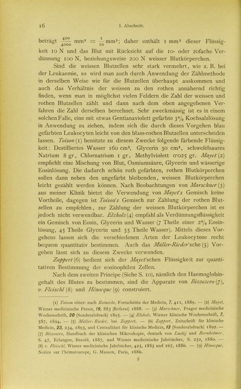 beträgt mm1 * 3 * * * * 8 = — mm3; daher enthält I mm3 dieser Flüssig- keit 10 N und das Blut mit Rücksicht auf die 10- oder 2ofache Ver- dünnung 100 N, beziehungsweise 200 N weisser Blutkörperchen. Sind die weissen Blutzellen sehr stark vermehrt, wie z. B. bei der Leukaemie, so wird man auch durch Anwendung der Zählmethode in derselben Weise wie für die Blutzellen überhaupt auskommen und auch das Verhältnis der weissen zu den rothen annähernd richtig finden, wenn man in möglichst vielen Feldern die Zahl der weissen und rothen Blutzellen zählt und dann nach dem oben angegebenen Ver- fahren die Zahl derselben berechnet. Sehr zweckmässig ist es in einem solchen Falle, eine mit etwas Gentianaviolett gefärbte 3% Kochsalzlösung in Anwendung zu ziehen, indem sich die durch dieses Vorgehen blau gefärbten Leukocyten leicht von den blass-rothen Blutzellen unterscheiden lassen. Toison (1) benützte zu diesem Zwecke folgende färbende Flüssig- keit: Destilliertes Wasser 160 cm3, Glycerin 30 cm3, schwefelsaures Natrium 8 gr, Chlornatrium 1 gr, Methylviolett (P025 gr. May et [2) empfiehlt eine Mischung von Blut, Osmiumsäure, Glycerin und wässerige Eosinlösung. Die dadurch schön roth gefärbten, rothen Blutkörperchen sollen dann neben den ungefärbt bleibenden, weissen Blutkörperchen leicht gezählt werden können. Nach Beobachtungen von Marsehner (3) aus meiner Klinik bietet die Verwendung von May et’s Gemisch keine Vortheile, dagegen ist Toison’s Gemisch zur Zählung der rothen Blut- zellen zu empfehlen, zur Zählung der weissen Blutkörperchen ist es jedoch nicht verwendbar. Elzkolz(4) empfahl als Verdünnungsflüssigkeit ein Gemisch von Eosin, Glycerin und Wasser (7 Theile einer 2°/0 Eosin- lösung, 45 Theile Glycerin und 55 Theile Wasser). Mittels dieses Vor- gehens lassen sich die verschiedenen Arten der Leukocytose recht bequem quantitativ bestimmen. Auch das Müller-Rieder’sehe (5) Vor- gehen lässt sich zu diesem Zwecke verwenden. Zappert (6) bedient sich der Mayet’sBnon Flüssigke it zur quanti- tativen Bestimmung der eosinophilen Zellen. Nach dem zweiten Principe (Siehe S. 10), nämlich den Flaemogiobin- gehalt des Blutes zu bestimmen, sind die Apparate von Bizzozero (7), v. Fleischl (8) und Henocque (9) construiert. (1) Toison citiert nach Reinecke, Fortschritte der Medicin, 7, 411, 1889. — (2) Mayet, Wiener medicinische Presse, 19, 883 (Referat) 1888. — (3) Marschner, Prager medicinische Wochenschrift, 20 (Sonderabdruck) 1895. — (4) F-izholz, Wiener klinische Wochenschrift, 7, 587, 1894. — (5) Müller-Rieder, bei Zappert. — (6) Zappert, Zeitschrift für klinische Medicin, 23, 234, 1893, und Centralblatt für klinische Medicin, 13 (Sonderabdruck) 1S92.— (7) Bizzozero, Handbuch der klinischen Mikroskopie, deutsch von Lustig und Bernhenner, S. 47, Erlangen, Besold, 1887, und Wiener medicinische Jahrbücher, S. 252, 1880. — (8) v. Fleischl, Wiener medicinische Jahrbücher, 425, 1885 und 167, 1886. — (9) Henocque, Notice sur l’hematoscope, G. Masson, Paris, 1S86.