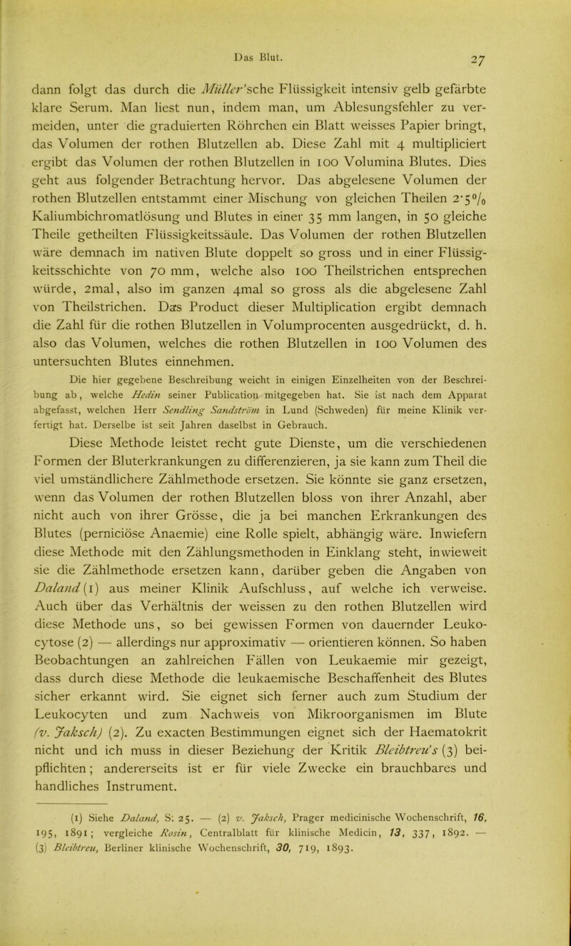dann folgt das durch die Müller’sehe Flüssigkeit intensiv gelb gefärbte klare Serum. Man liest nun, indem man, um Ablesungsfehler zu ver- meiden, unter die graduierten Röhrchen ein Blatt weisses Papier bringt, das Volumen der rothen Blutzellen ab. Diese Zahl mit 4 multipliciert ergibt das Volumen der rothen Blutzellen in 100 Volumina Blutes. Dies geht aus folgender Betrachtung hervor. Das abgelesene Volumen der rothen Blutzellen entstammt einer Mischung von gleichen Theilen 2'5 °/0 Kaliumbichromatlösung und Blutes in einer 35 mm langen, in 50 gleiche Theile getheilten Flüssigkeitssäule. Das Volumen der rothen Blutzellen wäre demnach im nativen Blute doppelt so gross und in einer Flüssig- keitsschichte von 70 mm, welche also 100 Theilstrichen entsprechen würde, 2mal, also im ganzen 4mal so gross als die abgelesene Zahl von Theilstrichen. Das Product dieser Multiplication ergibt demnach die Zahl für die rothen Blutzellen in Volumprocenten ausgedrückt, d. h. also das Volumen, welches die rothen Blutzellen in 100 Volumen des untersuchten Blutes einnehmen. Die hier gegebene Beschreibung weicht in einigen Einzelheiten von der Beschrei- bung ab, welche Hedin seiner Publication mitgegeben hat. Sie ist nach dem Apparat abgefasst, welchen Herr Sendling Sandström in Lund (Schweden) für meine Klinik ver- fertigt hat. Derselbe ist seit Jahren daselbst in Gebrauch. Diese Methode leistet recht gute Dienste, um die verschiedenen Formen der Bluterkrankungen zu differenzieren, ja sie kann zum Theil die viel umständlichere Zählmethode ersetzen. Sie könnte sie ganz ersetzen, wenn das Volumen der rothen Blutzellen bloss von ihrer Anzahl, aber nicht auch von ihrer Grösse, die ja bei manchen Erkrankungen des Blutes (pernieiöse Anaemie) eine Rolle spielt, abhängig wäre. Inwiefern diese Methode mit den Zählungsmethoden in Einklang steht, inwieweit sie die Zählmethode ersetzen kann, darüber geben die Angaben von Daland (1) aus meiner Klinik Aufschluss, auf welche ich verweise. Auch über das Verhältnis der weissen zu den rothen Blutzellen wird diese Methode uns, so bei gewissen Formen von dauernder Leuko- cytose (2) — allerdings nur approximativ — orientieren können. So haben Beobachtungen an zahlreichen Fällen von Leukaemie mir gezeigt, dass durch diese Methode die leukaemische Beschaffenheit des Blutes sicher erkannt wird. Sie eignet sich ferner auch zum Studium der Leukocyten und zum Nachweis von Mikroorganismen im Blute (v. Jaksch) (2). Zu exacten Bestimmungen eignet sich der Haematokrit nicht und ich muss in dieser Beziehung der Kritik Bleibtreu’s (3) bei- pflichten ; andererseits ist er für viele Zwecke ein brauchbares und handliches Instrument. (1) Siehe Daland, S: 25. — (2) v. Jaksch, Prager medicinische Wochenschrift, 16, 195, 1891; vergleiche Rosin, Centralblatt für klinische Medicin, 13, 337, 1892. — (3) Bleibtreu, Berliner klinische Wochenschrift, 30, 719, 1893.