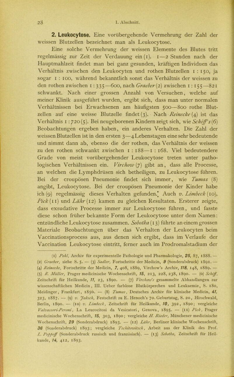 2. Leukocytose. Eine vorübergehende Vermehrung der Zahl der weissen Blutzehen bezeichnet man als Leukocytose. Eine solche Vermehrung der weissen Elemente des Blutes tritt regelmässig zur Zeit der Verdauung ein(i). I—2 Stunden nach der Hauptmahlzeit findet man bei ganz gesunden, kräftigen Individuen das Verhältnis zwischen den Leukocyten und rothen Blutzellen i : 150, ja sogar 1 : 100, während bekanntlich sonst das Verhältnis der weissen zu den rothen zwischen 1 : 335—600, nach Graeber(2) zwischen 1 : 155—821 schwankt. Nach einer grossen Anzahl von Versuchen, welche auf meiner Klinik ausgeführt wurden, ergibt sich, dass man unter normalen Verhältnissen bei Erwachsenen am häufigsten 500—800 rothe Blut- zellen auf eine weisse Blutzelle findet (3). Nach Reinecke {4) ist das Verhältnis I : 720 (5). Bei neugeborenen Kindern zeigt sich, wTie Schiff's(6) Beobachtungen ergeben haben, ein anderes Verhalten. Die Zahl der weissen Blutzellen ist in den ersten 3—4Lebenstagen eine sehr bedeutende und nimmt dann ab, ebenso die der rothen, das Verhältnis der weissen zu den rothen schwankt zwischen 1 : 188—1 : 168. Viel bedeutendere Grade von meist vorübergehender Leukocytose treten unter patho- logischen Verhältnissen ein. Virchow (y) gibt an, dass alle Processe, an welchen die Lymphdrüsen sich betheiligen, zu Leukocytose führen. Bei der croupösen Pneumonie findet sich immer, wie Tumas (8) angibt, Leukocytose. Bei der croupösen Pneumonie der Kinder habe ich (9) regelmässig dieses Verhalten gefunden/ Auch v. Limbeck (10), Pick (11) und (12) kamen zu gleichen Resultaten. Ersterer zeigte, dass exsudative Processe immer zur Leukocytose führen, und fasste diese schon früher bekannte Form der Leukocytose unter dem Namen: entzündliche Leukocytose zusammen. Sobotka( 13) führte an einem grossen Materiale Beobachtungen über das Verhalten der Leukocyten beim Vaccinationsprocess aus, aus denen sich ergibt, dass im Verlaufe der Vaccination Leukocytose eintritt, ferner auch im Prodromalstadium der (1) Pohl, Archiv für experimentelle Pathologie und Pharmakologie, 25, 87, 1S8S. — (2) Graeber, siehe S. 5- — (3) Sudler, Fortschritte der Medicin, 9 (Sonderabdruck) 1S91.— (4) Reinecke, Fortschritte der Medicin, 7, 408, 1889, Virchow’s Archiv, 118, 14S, 1889. — (5) R. Müller, Prager medicinische Wochenschrift, 15, 213, 22S, 238, 1890. — (ü) Schiff, Zeitschrift für Heilkunde, 11, 23, 1890. — (7) Virchow’s gesammelte Abhandlungen zur wissenschaftlichen Medicin, III. Ueber farblose Blutkörperchen und Leukaemie, S. 180, Meidinger, Frankfurt, 1856. — (8) Tumas, Deutsches Archiv für klinische Medicin, 41, 323, 1887. — (9) v. Jaksch, Festschrift zu E. Plenoch’s 70. Geburtstag, S. 20, Hirschwald, Berlin, 1890. — (10) v. Limbeck, Zeitschrift für Heilkunde, 10, 392, 1890; vergleiche Valvassori-Peroni, La Leucocitosi da Vesicatori, Genova, 1895. — (n) -Pick, Prager medicinische Wochenschrift, 15, 303, 1890; vergleiche H. Rieder, Münchener medicinische Wochenschrift, 29 (Sonderabdruck) 1893. — (12) Liihr, Berliner klinische Wochenschrift, 36 (Sonderabdruck) 1893; vergleiche Tschitowitsch, Arbeit aus der Klinik des Prof. L. Poppoff (Sonderabdruck russisch und französisch). — (13) Sobotka, Zeitschrift für Heil- kunde, 14, 412, 1893.