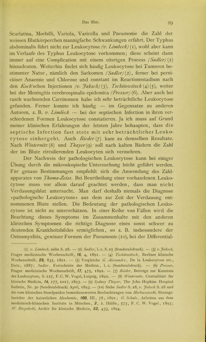 Scarlatina, Morbilli, Variola, Varicella und Pneumonie die Zahl der weissen Blutkörperchen mannigfache Schwankungen erfährt. Der Typhus abdominalis führt nicht zur Leukocytose (v. Limbeck) (1), wohl aber kann im Verlaufe des Typhus Leukocytose Vorkommen; diese scheint dann immer auf eine Complication mit einem eiterigen Process (Sadler) [2) hinzudeuten. Weiterhin findet sich häufig Leukocytose bei Tumoren be- stimmter Natur, nämlich den Sarkomen (Sadler) [2), ferner bei perni- ciöser Anaemie und Chlorose und constant im Reactionsstadium nach den Koch’sehen Injectionen (v. JakschJ (3), Tschitowitsch (4) (5), weiter bei der Meningitis cerebrospinalis epidemica (Pressei') (6). Aber auch bei rasch wachsenden Carcinomen habe ich sehr beträchtliche Leukocytose gefunden. Ferner konnte ich häufig — im Gegensätze zu anderen Autoren, z. B. v. Limbeck — bei der septischen Infection in ihren ver- schiedenen Formen Leukocytose constatieren. Ja ich muss auf Grund meiner klinischen Erfahrungen der letzten Jahre behaupten, dass die septische Infection fast stets mit sehr beträchtlicher Leuko- cytose einhergeht. Auch Rieder (7) kam zu demselben Resultate. Nach Winternitz (8) und Thayer (9) soll nach kalten Bädern die Zahl der im Blute circulierenden Leukocyten sich vermehren. Der Nachweis der pathologischen Leukocytose kann bei einiger Übung durch die mikroskopische Untersuchung leicht geführt werden. Für genaue Bestimmungen empfiehlt sich die Anwendung des Zähl- apparates von Thoma-Zeiss. Bei Beurtheilung einer vorhandenen Leuko- cytose muss vor allem darauf geachtet werden, dass man nicht Verdauungsblut untersucht. Man darf deshalb niemals die Diagnose »pathologische Leukocytose« aus dem zur Zeit der Verdauung ent- nommenen Blute stellen. Die Bedeutung der pathologischen Leuko- cytose ist nicht zu unterschätzen. In einer Reihe von Fällen wird die Beachtung dieses Symptoms im Zusammenhalte mit den anderen klinischen Symptomen die richtige Diagnose eines sonst schwer zu deutenden Krankheitsbildes ermöglichen, so z. B. insbesondere der Osteomyelitis, gewisser Formen der Pneumonie (10), bei der Differential- (1) v. Limbeck, siehe S. 28. — (2) Sadler, 1. c. S.25 (Sonderabdruck). — (3) v. Jaksch, Prager medicinische Wochenschrift, 16, 4, 1891. — (4) Tschitowitsch, Berliner klinische Wochenschrift, 28, 835, 1891. — (5) Vergleiche G. Alexandre, De la Leukocytose etc., Paris, 1887; Sadler, Fortschritte der Medicin, 1. c. (Sonderabdruck). — (6) Presser, Prager medicinische Wochenschrift, 17, 475, 1892. — (7) Rieder, Beiträge zur Kenntnis der Leukocytose, S. 127, F. C. W. Vogel, Leipzig, 1892. — (8) Winternitz, Centralblatt für klinische Medicin, 14, 177, 1017, 1893. — (9) Sydney Thayer, The John Hopkins Hospital Bulletin, Nr. 30 (Sonderabdruck) April, 1893. — (10) Siehe Sadler S. 28, v. Jaksch S. 28 und die vom klinischen Standpunkte bemerkenswerten Beobachtungen von Horbaczewski, Sitzungs- berichte der kaiserlichen Akademie, 100, III, 78, 1891; G. Schulz, Arbeiten aus dem medicinisch-klinischen Institute in München, 3, 2. Hälfte, 573, F. C. W. Vogel, 1893; IV. Biegahski, Archiv für klinische Medicin, 53, 433, 1S94.