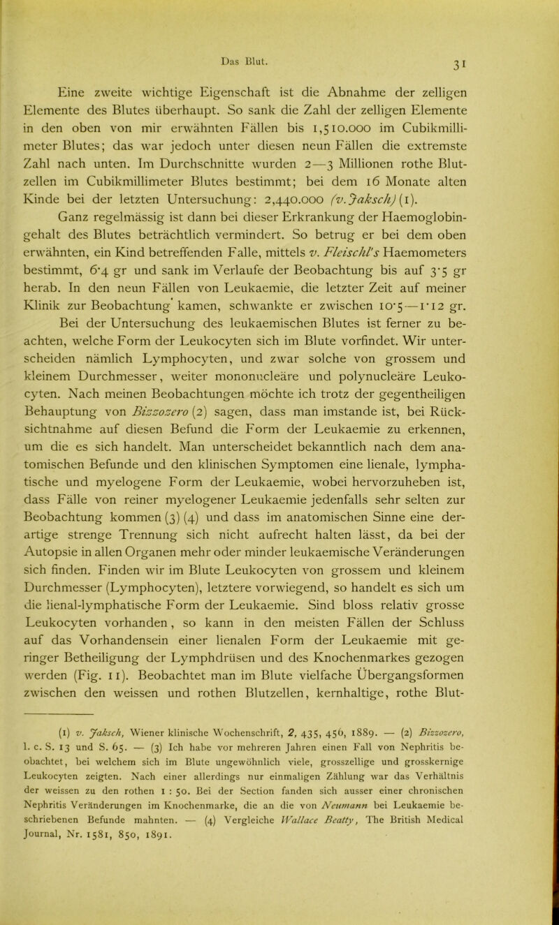 Eine zweite wichtige Eigenschaft ist die Abnahme der zelligen Elemente des Blutes überhaupt. So sank die Zahl der zelligen Elemente in den oben von mir erwähnten Fällen bis 1,510.000 im Cubikmilli- meter Blutes; das war jedoch unter diesen neun Fällen die extremste Zahl nach unten. Im Durchschnitte wurden 2—3 Millionen rothe Blut- zellen im Cubikmillimeter Blutes bestimmt; bei dem 16 Monate alten Kinde bei der letzten Untersuchung: 2,440.000 (v. Jaksch) (1). Ganz regelmässig ist dann bei dieser Erkrankung der Haemoglobin- gehalt des Blutes beträchtlich vermindert. So betrug er bei dem oben erwähnten, ein Kind betreffenden Falle, mittels v. Fleischl’s Haemometers bestimmt, 6*4 gr und sank im Verlaufe der Beobachtung bis auf 3*5 gr herab. In den neun Fällen von Leukaemie, die letzter Zeit auf meiner Klinik zur Beobachtung kamen, schwankte er zwischen I0’5 — LI2 gr. Bei der Untersuchung des leukaemischen Blutes ist ferner zu be- achten, welche Form der Leukocyten sich im Blute vorfindet. Wir unter- scheiden nämlich Lymphocyten, und zwar solche von grossem und kleinem Durchmesser, weiter mononucleäre und polynucleäre Leuko- cyten. Nach meinen Beobachtungen möchte ich trotz der gegentheiligen Behauptung von Bizzozero (2) sagen, dass man imstande ist, bei Rück- sichtnahme auf diesen Befund die Form der Leukaemie zu erkennen, um die es sich handelt. Man unterscheidet bekanntlich nach dem ana- tomischen Befunde und den klinischen Symptomen eine lienale, lympha- tische und myelogene Form der Leukaemie, wobei hervorzuheben ist, dass Fälle von reiner myelogener Leukaemie jedenfalls sehr selten zur Beobachtung kommen (3) (4) und dass im anatomischen Sinne eine der- artige strenge Trennung sich nicht aufrecht halten lässt, da bei der Autopsie in allen Organen mehr oder minder leukaemische Veränderungen sich finden. Finden wir im Blute Leukocyten von grossem und kleinem Durchmesser (Lymphocyten), letztere vorwiegend, so handelt es sich um die lienal-lymphatische Form der Leukaemie. Sind bloss relativ grosse Leukocyten vorhanden, so kann in den meisten Fällen der Schluss auf das Vorhandensein einer lienalen Form der Leukaemie mit ge- ringer Betheiligung der Lymphdrüsen und des Knochenmarkes gezogen werden (Fig. 11). Beobachtet man im Blute vielfache Übergangsformen zwischen den weissen und rothen Blutzellen, kernhaltige, rothe Blut- (i) v. Jaksch, Wiener klinische Wochenschrift, 2, 435, 45D, 1889. — (2) Bizzozero, 1. c. S. 13 und S. 65. — (3) Ich habe vor mehreren Jahren einen Fall von Nephritis be- obachtet, bei welchem sich im Blute ungewöhnlich viele, grosszellige und grosskernige Leukocyten zeigten. Nach einer allerdings nur einmaligen Zählung war das Verhältnis der weissen zu den rothen 1 : 50. Bei der Section fanden sich ausser einer chronischen Nephritis Veränderungen im Knochenmarke, die an die von Neumann bei Leukaemie be- schriebenen Befunde mahnten. — (4) Vergleiche Wallace Beatty, The British Medical Journal, Nr. 1581, 850, 1891.