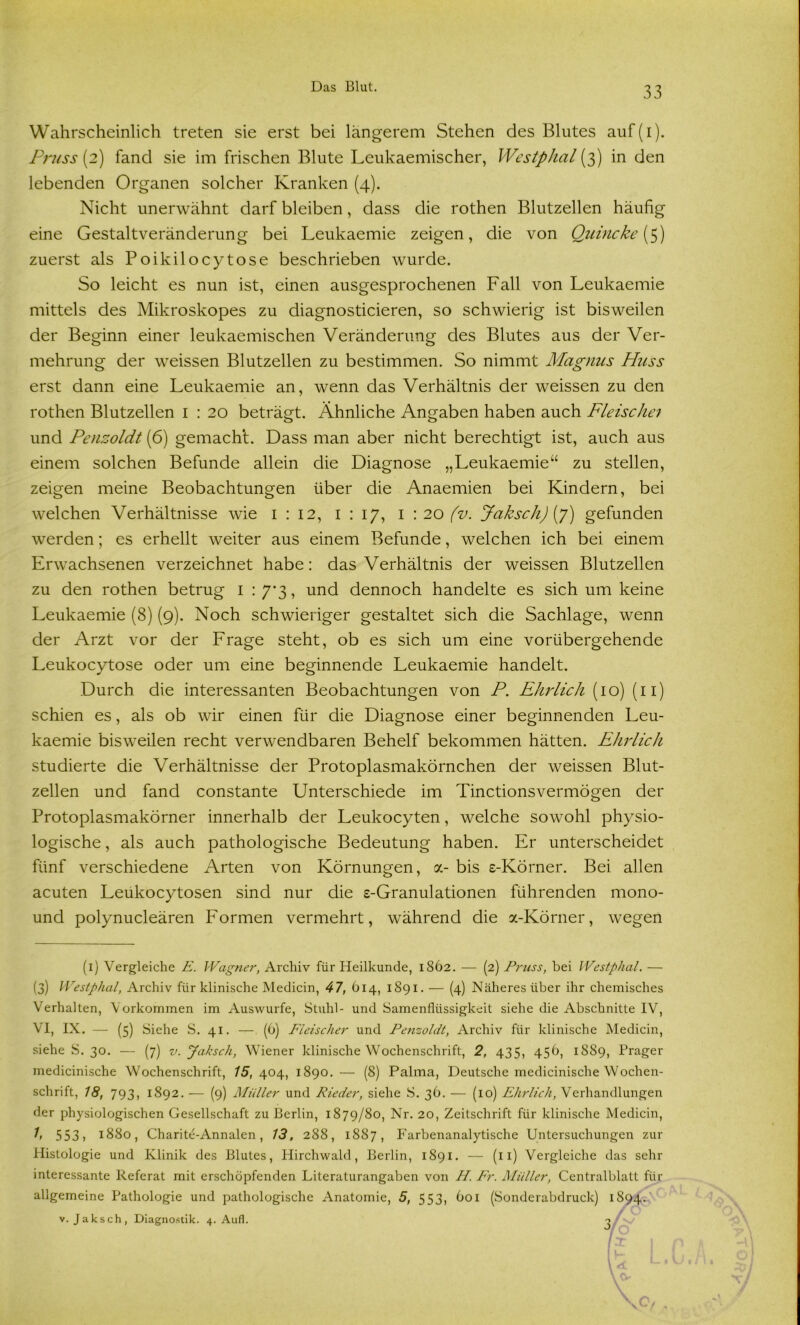 Wahrscheinlich treten sie erst bei längerem Stehen des Blutes auf(i). Pruss (2) fand sie im frischen Blute Lcukaemischer, Wcstphal (3) in den lebenden Organen solcher Kranken (4). Nicht unerwähnt darf bleiben, dass die rothen Blutzellen häufig eine Gestaltveränderung bei Leukaemie zeigen, die von Quincke [5) zuerst als Poikilocytose beschrieben wurde. So leicht es nun ist, einen ausgesprochenen Fall von Leukaemie mittels des Mikroskopes zu diagnosticieren, so schwierig ist bisweilen der Beginn einer leukaemischen Veränderung des Blutes aus der Ver- mehrung der weissen Blutzellen zu bestimmen. So nimmt Magnus Muss erst dann eine Leukaemie an, wenn das Verhältnis der weissen zu den rothen Blutzellen 1 : 20 beträgt. Ähnliche Angaben haben auch Fleische1 und Penzoldt (6) gemacht. Dass man aber nicht berechtigt ist, auch aus einem solchen Befunde allein die Diagnose „Leukaemie“ zu stellen, zeigen meine Beobachtungen über die Anaemien bei Kindern, bei welchen Verhältnisse wie 1 : 12, 1 : 17, I : 20 (v. Jak sch) (7) gefunden werden; es erhellt weiter aus einem Befunde, welchen ich bei einem Erwachsenen verzeichnet habe: das Verhältnis der weissen Blutzellen zu den rothen betrug 1 : 7*3, und dennoch handelte es sich um keine Leukaemie (8) (9). Noch schwieriger gestaltet sich die Sachlage, wenn der Arzt vor der Frage steht, ob es sich um eine vorübergehende Leukocytose oder um eine beginnende Leukaemie handelt. Durch die interessanten Beobachtungen von P. Ehrlich (10) (11) schien es, als ob wir einen für die Diagnose einer beginnenden Leu- kaemie bisweilen recht verwendbaren Behelf bekommen hätten. Ehrlich studierte die Verhältnisse der Protoplasmakörnchen der weissen Blut- zellen und fand constante Unterschiede im Tinctionsvermögen der Protoplasmakörner innerhalb der Leukocyten, welche sowohl physio- logische , als auch pathologische Bedeutung haben. Er unterscheidet fünf verschiedene Arten von Körnungen, a- bis s-Körner. Bei allen acuten Leukocytosen sind nur die e-Granulationen führenden mono- und polynucleären Formen vermehrt, während die a-Körner, wegen (1) Vergleiche E. Wagner, Archiv für Heilkunde, 1862. — (2) Pruss, bei Westphal. — (3) Westphal, Archiv für klinische Medicin, 47, 614, 1891. — (4) Näheres über ihr chemisches Verhalten, Vorkommen im Auswurfe, Stuhl- und Samenflüssigkeit siehe die Abschnitte IV, VI, IX. — (5) Siehe S. 41. — (6) Fleischer und Penzoldt, Archiv für klinische Medicin, siehe S. 30. — (7) v. Jaksch, Wiener klinische Wochenschrift, 2, 435, 45b, 1889, Prager medicinische Wochenschrift, 75,404, 1890. — (8) Palma, Deutsche medicinische Wochen- schrift, 18, 793, 1892. — (9) Müller und Rieder, siehe S. 36. — (10) Ehrlich, Verhandlungen der physiologischen Gesellschaft zu Berlin, 1879/80, Nr. 20, Zeitschrift für klinische Medicin, 1, 553 ? 1880, Charite-Annalen, 13, 288, 1887, Farbenanalytische Untersuchungen zur Histologie und Klinik des Blutes, Hirchwald, Berlin, 1891. — (11) Vergleiche das sehr interessante Referat mit erschöpfenden Literaturangaben von H. Fr. Müller, Centralblatt für allgemeine Pathologie und pathologische Anatomie, 5, 553, 601 (Sonderabdruck) 1894. v. Jaksch, Diagnostik. 4. Aufl. 3