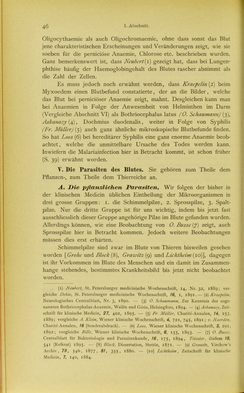 Oligocythaemie als auch Oligochromaemie, ohne dass sonst das Blut jene charakteristischen Erscheinungen und Veränderungen zeigt, wie sie soeben für die perniciöse Anaemie, Chlorose etc. beschrieben wurden. Ganz bemerkenswert ist, dass Neubert[\) gezeigt hat, dass bei Lungen- phthise häufig der Haemoglobingehalt des Blutes rascher abnimmt als die Zahl der Zellen. Es muss jedoch noch erwähnt werden, dass Kraepelin[2) beim Myxoedem einen Blutbefund constatierte, der an die Bilder, welche das Blut bei perniciöser Anaemie zeigt, mahnt. Desgleichen kann man bei Anaemien in Folge der Anwesenheit von Helminthen im Darm (Vergleiche Abschnitt VI) als Bothriocephalus latus (O. Schaumann) (3), Askanazy (4), Dochmius duodenalis, weiter in Folge von Syphilis (Fr. Müller) (5) auch ganz ähnliche mikroskopische Blutbefunde finden. So hat Loos (6) bei hereditärer Syphilis eine ganz enorme Anaemie beob- achtet, welche die unmittelbare Ursache des Todes werden kann. Inwiefern die Malariainfection hier in Betracht kommt, ist schon früher (S. 39) erwähnt worden. Y. Die Parasiten des Blutes. Sie gehören zum Theile dem Pflanzen-, zum Theile dem Thierreiche an. A. Die pflanzlichen (Parasiten. Wir folgen der bisher in der klinischen Medicin üblichen Eintheilung der Mikroorganismen in drei grosse Gruppen: I. die Schimmelpilze, 2. Sprosspilze, 3. Spalt- pilze. Nur die dritte Gruppe ist für uns wichtig, indem bis jetzt fast ausschliesslich dieser Gruppe angehörige Pilze im Blute gefunden wurden. Allerdings können, wie eine Beobachtung von O. Busse (7) zeigt, auch Sprosspilze hier in Betracht kommen. Jedoch weitere Beobachtungen müssen dies erst erhärten. Schimmelpilze sind zwar im Blute von Thieren bisweilen gesehen worden \Grohe und Block (S), Grawitz (9) und Lichtheim (10)], dagegen ist ihr Vorkommen im Blute des Menschen und ein damit im Zusammen- hänge stehendes, bestimmtes Krankheitsbild bis jetzt nicht beobachtet worden. (1) Neubert, St. Petersburger medicinische Wochenschrift, 14, Nr. 32, 18S9; ver- gleiche Dehio, St. Petersburger medicinische Wochenschrift, 16, 1, 1891. — (2) Kraepelin, Neurologisches Centralblatt, Nr. 3, 1890. — (3) O. Schaumann, Zur Kenntnis der soge- nannten Bothriocephalus-Anaemie, Weilin und Göös, Helsingfors, 1894. — (4) Askanazy, Zeit- schrift für klinische Medicin, 27, 492, 1895. — (5) ür. Müller, Charite-Annalen, 14, 253, 1889; vergleiche A. Klein, Wiener klinische Wochenschrift, 4, 721, 745, 1891 ; v. Noorden, Charite-Annalen, 16 (Sonderabdruck). — (b) Loos, Wiener klinische Wochenschrift, 5, 291, 1892; vergleiche Rille, Wiener klinische Wochenschrift, 6, 155, 1893. — (7) 0. Busse, Centralblatt für Bakteriologie und Parasitenkunde, 16, 175, 1894, Teissier, ibidem 18, 541 (Referat) 1895. — (8) Block, Dissertation, Stettin, 1871. — (9) Grawitz, Virchow’s Archiv, 79, 54U 1877 j 81, 355 1 1880. — (10) Lichtheim, Zeitschrift für klinische Medicin, 7, 140, 1884.
