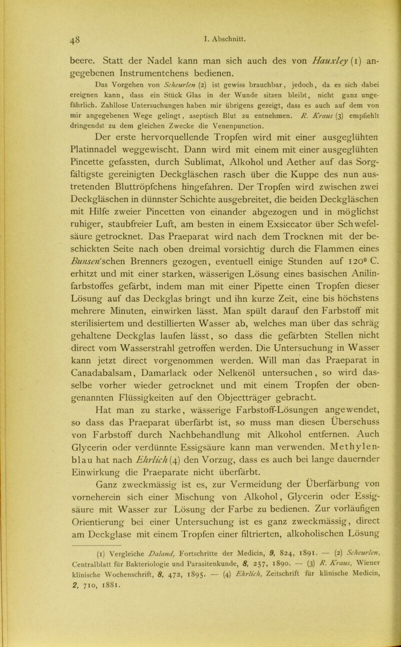 beere. Statt der Nadel kann man sich auch des von Hauxley (i) an- gegebenen Instrumentchens bedienen. Das Vorgehen von Scheurlen (2) ist gewiss brauchbar, jedoch, da es sich dabei ereignen kann, dass ein Stück Glas in der Wunde sitzen bleibt, nicht ganz unge- fährlich. Zahllose Untersuchungen haben mir übrigens gezeigt, dass es auch auf dem von mir angegebenen Wege gelingt, aseptisch Blut zu entnehmen. R. Kraus (3) empfiehlt dringendst zu dem gleichen Zwecke die Venenpunction. Der erste hervorquellende Tropfen wird mit einer ausgeglühten Platinnadel weggewischt. Dann wird mit einem mit einer ausgeglühten Pincette gefassten, durch Sublimat, Alkohol und Aether auf das Sorg- fältigste gereinigten Deckgläschen rasch über die Kuppe des nun aus- tretenden Bluttröpfchens hingefahren. Der Tropfen wird zwischen zwei Deckgläschen in dünnster Schichte ausgebreitet, die beiden Deckgläschen mit Hilfe zweier Pincetten von einander abgezogen und in möglichst ruhiger, staubfreier Luft, am besten in einem Exsiccator über Schwefel- säure getrocknet. Das Praeparat wird nach dem Trocknen mit der be- schickten Seite nach oben dreimal vorsichtig durch die Flammen eines Bimsen’sehen Brenners gezogen, eventuell einige Stunden auf 120° C. erhitzt und mit einer starken, wässerigen Lösung eines basischen Anilin- farbstoffes gefärbt, indem man mit einer Pipette einen Tropfen dieser Lösung auf das Deckglas bringt und ihn kurze Zeit, eine bis höchstens mehrere Minuten, ein wirken lässt. Man spült darauf den Farbstoff mit sterilisiertem und destillierten Wasser ab, welches man über das schräg gehaltene Deckglas laufen lässt, so dass die gefärbten Stellen nicht direct vom Wasserstrahl getroffen werden. Die Untersuchung in Wasser kann jetzt direct vorgenommen werden. Will man das Praeparat in Canadabalsam, Damarlack oder Nelkenöl untersuchen, so wird das- selbe vorher wieder getrocknet und mit einem Tropfen der oben- genannten Flüssigkeiten auf den Objectträger gebracht. Hat man zu starke, wässerige Farbstoff-Lösungen angewendet, so dass das Praeparat überfärbt ist, so muss man diesen Überschuss von Farbstoff durch Nachbehandlung mit Alkohol entfernen. Auch Glycerin oder verdünnte Essigsäure kann man verwenden. Methylen- blau hat nach Ehrlich (4) den Vorzug, dass es auch bei lange dauernder Einwirkung die Praeparate nicht überfärbt. Ganz zweckmässig ist es, zur Vermeidung der Überfärbung von vorneherein sich einer Mischung von Alkohol, Glycerin oder Essig- säure mit Wasser zur Lösung der Farbe zu bedienen. Zur vorläufigen Orientierung bei einer Untersuchung ist es ganz zweckmässig, direct am Deckglase mit einem Tropfen einer filtrierten, alkoholischen Lösung (1) Vergleiche Daland, Fortschritte der Medicin, 9, 824, 1S91. — (2) Scheurlen, Centralblatt für Bakteriologie und Parasitenkunde, 8, 257, 1890. — (3) R. Araus, Wiener klinische Wochenschrift, 8, 472, 1895. — (4) Ehrlich, Zeitschrift für klinische Medicin, 2, 710, 1881.
