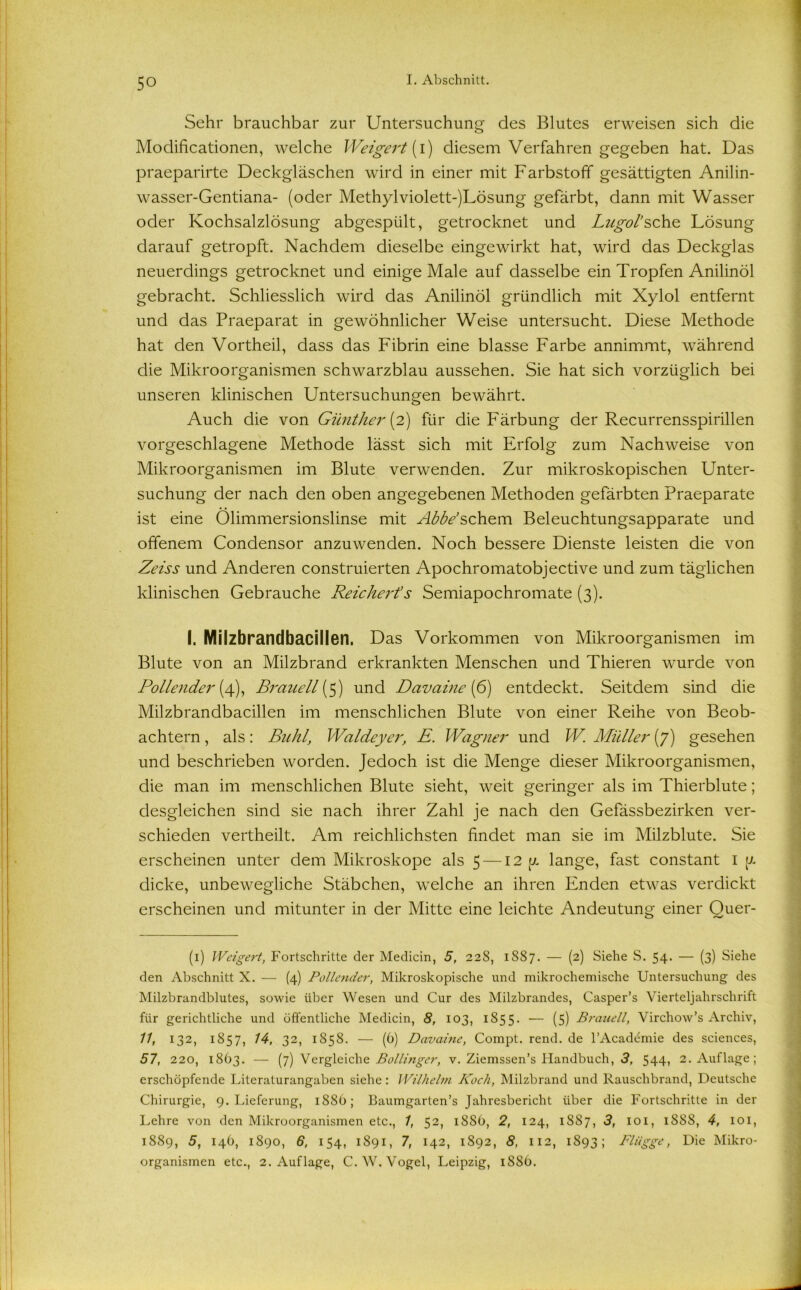 Sehr brauchbar zur Untersuchung des Blutes erweisen sich die Modificationen, welche Weigert (i) diesem Verfahren gegeben hat. Das praeparirte Deckgläschen wird in einer mit Farbstoff gesättigten Anilin- wasser-Gentiana- (oder Methylviolett-)Lösung gefärbt, dann mit Wasser oder Kochsalzlösung abgespült, getrocknet und Lngol’sehe Lösung darauf getropft. Nachdem dieselbe eingewirkt hat, wird das Deckglas neuerdings getrocknet und einige Male auf dasselbe ein Tropfen Anilinöl gebracht. Schliesslich wird das Anilinöl gründlich mit Xylol entfernt und das Praeparat in gewöhnlicher Weise untersucht. Diese Methode hat den Vortheil, dass das Fibrin eine blasse Farbe annimmt, während die Mikroorganismen schwarzblau aussehen. Sie hat sich vorzüglich bei unseren klinischen Untersuchungen bewährt. Auch die von Günther (2) für die Färbung der Recurrensspirillen vorgeschlagene Methode lässt sich mit Erfolg zum Nachweise von Mikroorganismen im Blute verwenden. Zur mikroskopischen Unter- suchung der nach den oben angegebenen Methoden gefärbten Praeparate ist eine Olimmersionslinse mit Abbe’schein Beleuchtungsapparate und offenem Condensor anzuwenden. Noch bessere Dienste leisten die von Zeiss und Anderen construierten Apochromatobjective und zum täglichen klinischen Gebrauche Reichert's Semiapochromate (3). I. Milzbrandbacillen. Das Vorkommen von Mikroorganismen im Blute von an Milzbrand erkrankten Menschen und Thieren wurde von Pollender (4), Braueil (5) und Davaine (6) entdeckt. Seitdem sind die Milzbrandbacillen im menschlichen Blute von einer Reihe von Beob- achtern , als: Buhl, Waldeyer, E. Wagner und W. Müller (7) gesehen und beschrieben worden. Jedoch ist die Menge dieser Mikroorganismen, die man im menschlichen Blute sieht, weit geringer als im Thierblute; desgleichen sind sie nach ihrer Zahl je nach den Gefässbezirken ver- schieden vertheilt. Am reichlichsten findet man sie im Müzblute. Sie erscheinen unter dem Mikroskope als 5 —12 y lange, fast constant 1 [/. dicke, unbewegliche Stäbchen, welche an ihren Enden etwas verdickt erscheinen und mitunter in der Mitte eine leichte Andeutung einer Quer- (1) Weigert, Fortschritte der Medicin, 5, 22S, 1SS7. — (2) Siehe S. 54. — (3) Siehe den Abschnitt X. — (4) Pollender, Mikroskopische und mikrochemische Untersuchung des Milzbrandblutes, sowie über Wesen und Cur des Milzbrandes, Casper’s Vierteljahrschrift für gerichtliche und öffentliche Medicin, 8, 103, 1855. — (5) Braueil, Virchow’s Archiv, 11, 132, 1857, 14, 32, 1858. — (6) Davaine, Compt. rend. de l’Acadömie des Sciences, 57, 220, 1863. — (7) Vergleiche Bollinger, v. Ziemssen’s Handbuch, 3, 544, 2. Auflage; erschöpfende Literaturangaben siehe: Wilhelm Koch, Milzbrand und Rauschbrand, Deutsche Chirurgie, 9. Lieferung, 1886; Baumgarten’s Jahresbericht über die Fortschritte in der Lehre von den Mikroorganismen etc., 1, 52, 1886, 2, 124, 1887, 3, 101, 1S8S, 4, 101, 1889, 5, 146, 1890, 6, 154, 1891, 7, 142, 1892, 8, 112, 1893; Flügge, Die Mikro- organismen etc., 2. Auflage, C. W. Vogel, Leipzig, i8St>.
