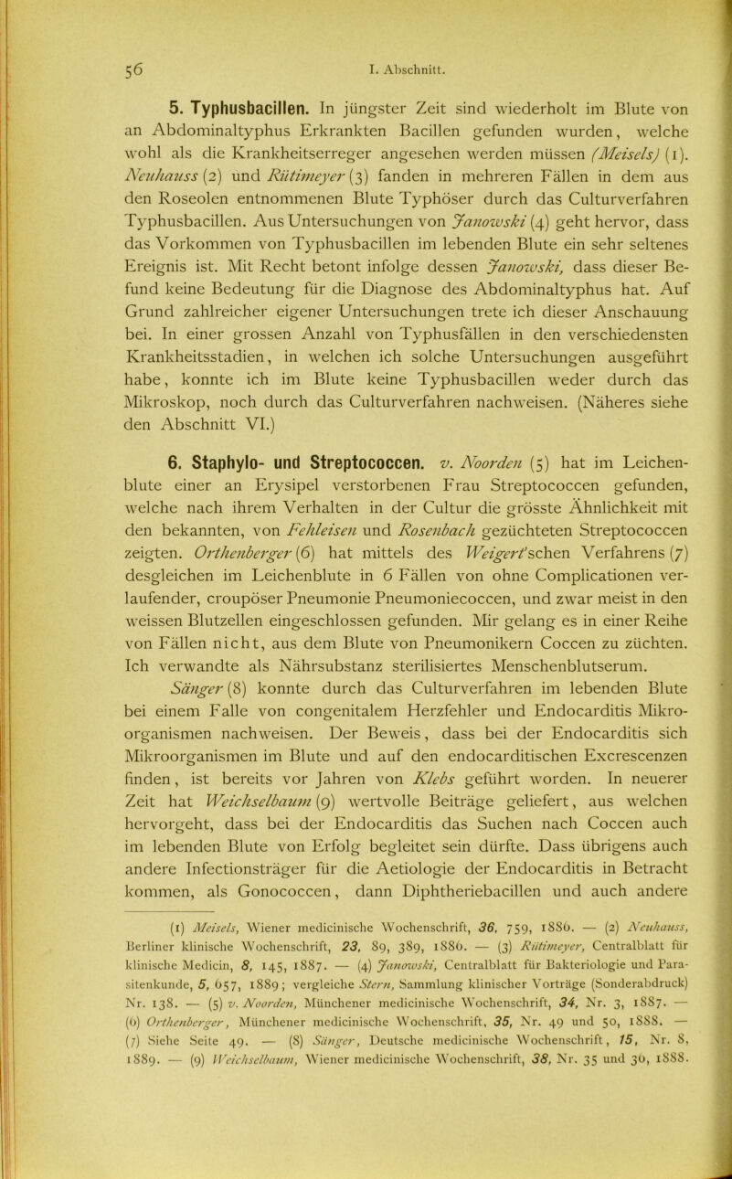 5. Typhusbacillen. In jüngster Zeit sind wiederholt im Blute von an Abdominaltyphus Erkrankten Bacillen gefunden wurden, welche wohl als die Krankheitserreger angesehen werden müssen (Meiseis) (i). Neuhauss [2) und Rütimeyer (3) fanden in mehreren Fällen in dem aus den Roseolen entnommenen Blute Typhöser durch das Culturverfahren Typhusbacillen. Aus Untersuchungen von Janowski (4) geht hervor, dass das Vorkommen von Typhusbacillen im lebenden Blute ein sehr seltenes Ereignis ist. Mit Recht betont infolge dessen Janowski, dass dieser Be- fund keine Bedeutung für die Diagnose des Abdominaltyphus hat. Auf Grund zahlreicher eigener Untersuchungen trete ich dieser Anschauung bei. In einer grossen Anzahl von Typhusfällen in den verschiedensten Krankheitsstadien, in welchen ich solche Untersuchungen ausgeführt habe, konnte ich im Blute keine Typhusbacillen weder durch das Mikroskop, noch durch das Culturverfahren nachweisen. (Näheres siehe den Abschnitt VI.) 6. Staphylo- und Streptococcen, v. Noorden (5) hat im Leichen- blute einer an Erysipel verstorbenen Frau Streptococcen gefunden, welche nach ihrem Verhalten in der Cultur die grösste Ähnlichkeit mit den bekannten, von Fehleisen und Rosenbach gezüchteten Streptococcen zeigten. Orthenberger (6) hat mittels des Weigert sehen Verfahrens (7) desgleichen im Leichenblute in 6 Fällen von ohne Complicationen ver- laufender, croupöser Pneumonie Pneumoniecoccen, und zwar meist in den weissen Blutzellen eingeschlossen gefunden. Mir gelang es in einer Reihe von Fällen nicht, aus dem Blute von Pneumonikern Coccen zu züchten. Ich verwandte als Nährsubstanz sterilisiertes Menschenblutserum. Sänger (8) konnte durch das Culturverfahren im lebenden Blute bei einem Falle von congenitalem Herzfehler und Endocarditis Mikro- organismen nachweisen. Der Beweis, dass bei der Endocarditis sich Mikroorganismen im Blute und auf den endocarditischen Excrescenzen finden, ist bereits vor Jahren von Klebs geführt worden. In neuerer Zeit hat Weichselbaum (9) wertvolle Beiträge geliefert, aus welchen hervorgeht, dass bei der Endocarditis das Suchen nach Coccen auch im lebenden Blute von Erfolg begleitet sein dürfte. Dass übrigens auch andere Infectionsträger für die Aetiologie der Endocarditis in Betracht kommen, als Gonococcen, dann Diphtheriebacillen und auch andere (1) Meiseis, Wiener medicinische Wochenschrift, 36, 759, 1886. — (2) Neuhauss, Berliner klinische Wochenschrift, 23, 89, 389, 18S6. — (3) Rütimeyer, Centralblatt für klinische Mediein, 8, 145, 1887. — (4) Janowski, Centralblatt für Bakteriologie und Para- sitenkunde, 5, 657, 1889; vergleiche Stern, Sammlung klinischer Vorträge (Sonderabdruck) Nr. 138. — (5) v. Noorden, Münchener medicinische Wochenschrift, 34, Nr. 3, ISS7. — (b) Orthenberger, Münchener medicinische Wochenschrift, 35, Nr. 49 und 50, 1S88. — (7) Siehe Seite 49. — (8) Sänger, Deutsche medicinische Wochenschrift, 15, Nr. S, 1889. — (9) Weichselbaum, Wiener medicinische Wochenschrift, 38, Nr. 35 und 30, 188S.