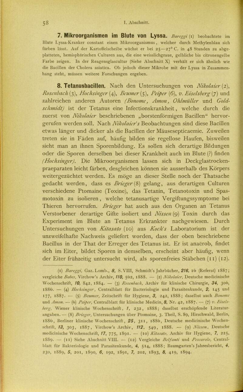 7. Mikroorganismen im Blute von Lyssa. Bcireggi (i) beobachtete im Blute Lyssa-Kranker constant einen Mikroorganismus , welcher durch Methylenblau sich färben lässt. Auf der Kartoffelscheibe wächst er bei 25—270 C. in 48 Stunden zu abge- platteten, hemisphärischen Culturen aus, die eine weisslichgraue, gelbliche bis citronengelbe Farbe zeigen. In der Reagensglascultur (Siehe Abschnitt X) verhält er sich ähnlich wie die Bacillen der Cholera asiatica. Ob jedoch dieser Mikrobe mit der Lyssa in Zusammen- hang steht, müssen weitere Forschungen ergeben. 8. Tetanusbaciilen. Nach den Untersuchungen von Nikolaier (2), Rosenbach (3), Hochsinger [4), Beutner {5), Pciper (6), v. Eiseisberg (7) und zahlreichen anderen Autoren (Bonome, Amon, Ohlmüller und Gold- schmidt) ist der Tetanus eine Infectionskrankheit, welche durch die zuerst von Nikolaier beschriebenen ,,borstenförmigen Bacillen“ hervor- gerufen werden soll. Nach Nikolaier’s Beobachtungen sind diese Bacillen etwas länger und dicker als die Bacillen der Mäusesepticaemie. Zuweilen treten sie in Fäden auf, häufig bilden sie regellose Haufen, bisweilen sieht man an ihnen Sporenbildung. Es sollen sich derartige Bildungen oder die Sporen derselben bei dieser Krankheit auch im Blute (?) finden (Hochsinger). Die Mikroorganismen lassen sich in Deckglastrocken- praeparaten leicht färben, desgleichen können sie ausserhalb des Körpers weitergezüchtet werden. Es möge an dieser Stelle noch der Thatsache gedacht werden, dass es Brieger (8) gelang, aus derartigen Culturen verschiedene Ptomaine (Toxine), das Tetanin, Tetanotoxin und Spas- motoxin zu isolieren, welche tetanusartige Vergiftungssymptome bei Thieren hervorrufen. Brieger hat auch aus den Organen an Tetanus Verstorbener derartige Gifte isoliert und Nissen (9) Toxin durch das Experiment im Blute an Tetanus Erkrankter nachgewiesen. Durch Untersuchungen von Kitasato (10) aus Koch’s Laboratorium ist der unzweifelhafte Nachweis geliefert worden, dass der oben beschriebene Bacillus in der That der Erreger des Tetanus ist. Er ist anaerob, findet sich im Eiter, bildet Sporen in demselben, erscheint aber häufig, wenn der Eiter frühzeitig untersucht wird, als sporenfreies Stäbchen (11) (12). (1) Bareggi, Gaz. Lomb., 8, S.VIII, Schmidt’s Jahrbücher, 216, 16 (Referat) 1S87 ; vergleiche Babes, Virchow’s Archiv, 110, 562, 1888. — (2) Nikolaier, Deutsche medicinische Wochenschrift, 10, 842, 1884. — (3) Rosenbach, Archiv für klinische Chirurgie, 34, 30b, 1886. — (4) Hochsinger, Centralblatt für Bacteriologie und Parasitenkunde, 2, 145 und 177, 1887. — (5) Beniner, Zeitschrift für Hygiene, 3, 242, 1888; daselbst auch Bonome und Amon. — (6) Peiper, Centralblatt für klinische Medicin, 8, Nr. 42, 1887. — (7) v. Eiseis- berg, Wiener klinische Wochenschrift, 1, 232, 1888; daselbst erschöpfende Literatur- angaben. — (8) Brieger, Untersuchungen über Ptomaine, 3. Theil, S. 89, Hirschwald, Berlin, 1886, Berliner klinische Wochenschrift, 25, 311, 1886, Deutsche medicinische Wochen- schrift, 13, 303, 1887, Virchow’s Archiv, 112, 549, 1S8S. — (9) Nissen, Deutsche medicinische Wochenschrift, 17, 775, 1891. — (10) Kitasato, Archiv für Hygiene, 7, 225, 1889. — (11) .Siche Abschnitt VIII. — (12) Vergleiche Belfanti und Pescarolo, Central- blatt für Bakteriologie und Parasitenkunde, 4, 514, 1888; Baumgarten’s Jahresbericht, 4,