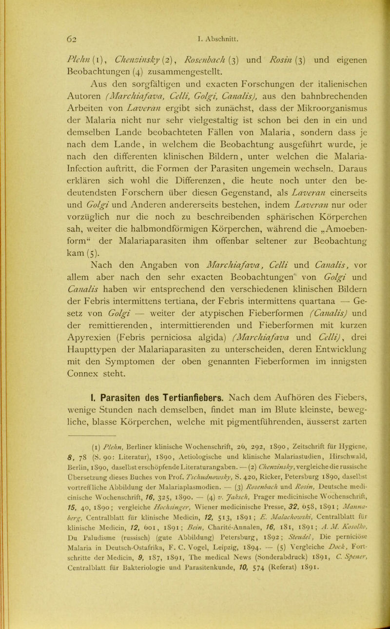 Plehn(i), Chenzinsky (2), Rosenbach {3) und Rosin (3) und eigenen Beobachtungen (4) zusammengestellt. Aus den sorgfältigen und exacten Forschungen der italienischen Autoren (Marchiafava, Celli, Golgi, Canalis), aus den bahnbrechenden Arbeiten von Laveran ergibt sich zunächst, dass der Mikroorganismus der Malaria nicht nur sehr vielgestaltig ist schon bei den in ein und demselben Lande beobachteten Fällen von Malaria, sondern dass je nach dem Lande, in welchem die Beobachtung ausgeführt wurde, je nach den differenten klinischen Bildern, unter welchen die Malaria- Infection auftritt, die Formen der Parasiten ungemein wechseln. Daraus erklären sich wohl die Differenzen, die heute noch unter den be- deutendsten Forschern über diesen Gegenstand, als Laveran einerseits und Golgi und Anderen andererseits bestehen, indem Laveran nur oder vorzüglich nur die noch zu beschreibenden sphärischen Körperchen sah, weiter die halbmondförmigen Körperchen, während die „Amoeben- form“ der Malariaparasiten ihm offenbar seltener zur Beobachtung kam (5). Nach den Angaben von Marchiafava, Celli und Canalis, vor allem aber nach den sehr exacten Beobachtungen von Golgi und Canalis haben wir entsprechend den verschiedenen klinischen Bildern der Febris intermittens tertiana, der Febris intermittens quartana — Ge- setz von Golgi — weiter der atypischen Fieberformen (Canalis) und der remittierenden, intermittierenden und Fieberformen mit kurzen Apyrexien (Febris perniciosa algida) (Marchiafava und Celli), drei Haupttypen der Malariaparasiten zu unterscheiden, deren Entwicklung mit den Symptomen der oben genannten Fieberformen im innigsten Connex steht. I. Parasiten des Tertianfiebers. Nach dem Aufhören des Fiebers, wenige Stunden nach demselben, findet man im Blute kleinste, beweg- liche, blasse Körperchen, welche mit pigmentführenden, äusserst zarten (1) Plehn, Berliner klinische Wochenschrift, 26, 292, 1890, Zeitschrift für Hygiene, 8, 78 (S. 90: Literatur), 1890, Aetiologische und klinische Malariastudien, Hirschwald, Berlin, 1890, daselbst erschöpfende Literaturangaben. — (2) Chenzinsky, vergleiche die russische Übersetzung dieses Buches von Prof. Tschudnowsky, S. 420, Kicker, Petersburg 1S90, daselbst vortreffliche Abbildung der Malariaplasmodien. — (3) Rosenbach und Rosin, Deutsche medi- cinische Wochenschrift, 16, 325, 1890. — (4) v. Jaksch, Prager medicinische Wochenschrift, 15, 40, 1890; vergleiche Hochsinger, Wiener medicinische Presse, 32, 058, 1891; Manna- berg, Centralblatt für klinische Medicin, 12, 513, 1891 ; E. Malachowski, Centralblatt für klinische Medicin, 12, 601, 1891; Bein, Charite-Annalen, 16, 1S1, 1891; A. M. Kosolko, Du Paludisme (russisch) (gute Abbildung) Petersburg, 1892; Stendel, Die pernieiöse Malaria in Deutsch-Ostafrika, F. C. Vogel, Leipzig, 1S94. — (5) Vergleiche Dock, Fort- schritte der Medicin, 9, 187, 1891, The medical News (Sonderabdruck) 1891, C. Spener,