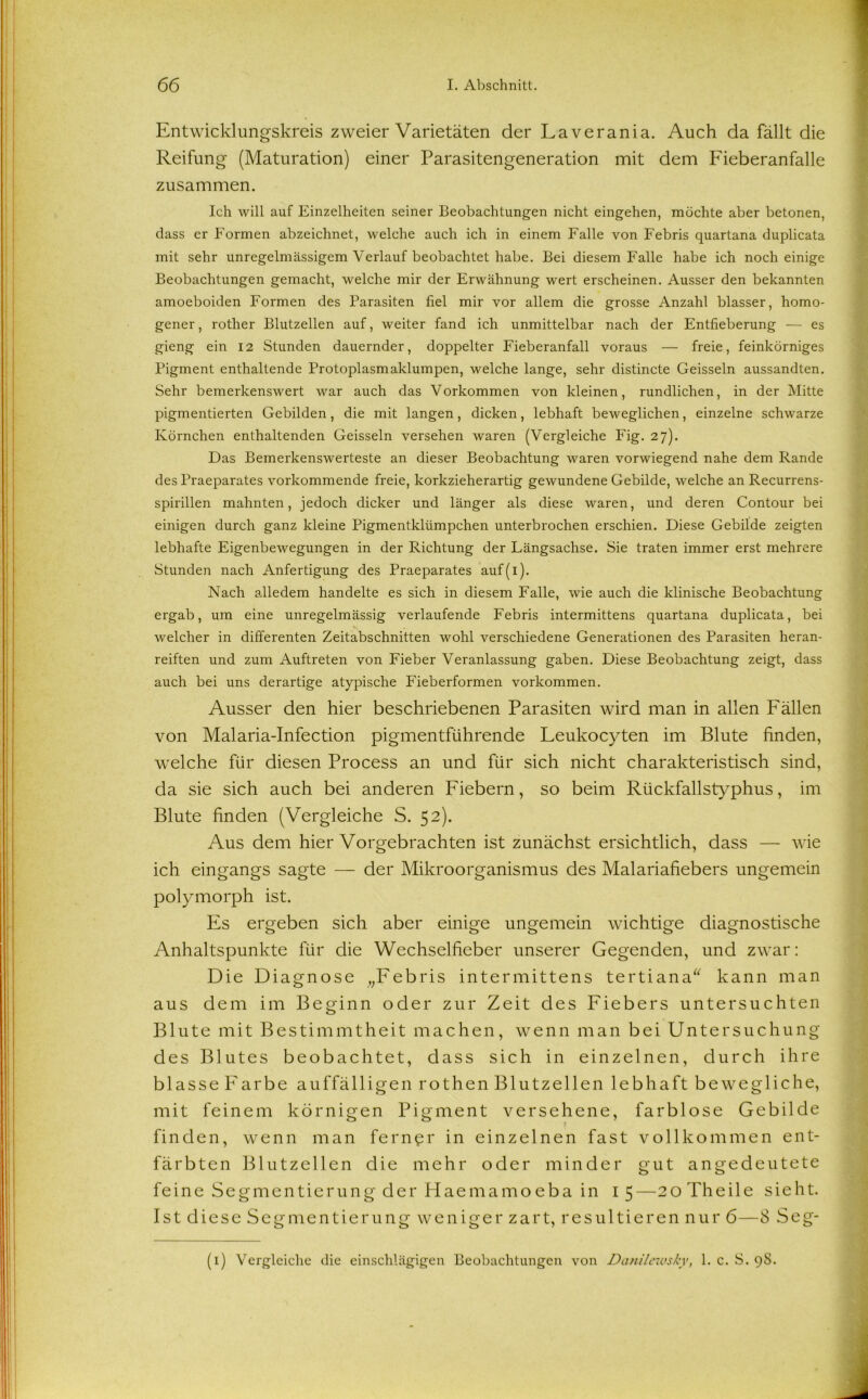 Entwicklungskreis zweier Varietäten der Laverania. Auch da fällt die Reifung (Maturation) einer Parasitengeneration mit dem Fieberanfalle zusammen. Ich will auf Einzelheiten seiner Beobachtungen nicht eingehen, möchte aber betonen, dass er Formen abzeichnet, welche auch ich in einem Falle von Febris quartana duplicata mit sehr unregelmässigem Verlauf beobachtet habe. Bei diesem Falle habe ich noch einige Beobachtungen gemacht, welche mir der Erwähnung wert erscheinen. Ausser den bekannten amoeboiden Formen des Parasiten fiel mir vor allem die grosse Anzahl blasser, homo- gener, rother Blutzellen auf, weiter fand ich unmittelbar nach der Entfieberung — es gieng ein 12 Stunden dauernder, doppelter Fieberanfall voraus — freie, feinkörniges Pigment enthaltende Protoplasmaklumpen, welche lange, sehr distincte Geissein aussandten. Sehr bemerkenswert war auch das Vorkommen von kleinen, rundlichen, in der Mitte pigmentierten Gebilden, die mit langen, dicken, lebhaft beweglichen, einzelne schwarze Körnchen enthaltenden Geissein versehen waren (Vergleiche Fig. 27). Das Bemerkenswerteste an dieser Beobachtung waren vorwiegend nahe dem Rande des Praeparates vorkommende freie, korkzieherartig gewundene Gebilde, welche an Recurrens- spirillen mahnten, jedoch dicker und länger als diese waren, und deren Contour bei einigen durch ganz kleine Pigmentklümpchen unterbrochen erschien. Diese Gebilde zeigten lebhafte Eigenbewegungen in der Richtung der Längsachse. Sie traten immer erst mehrere Stunden nach Anfertigung des Praeparates auf(i). Nach alledem handelte es sich in diesem Falle, wie auch die klinische Beobachtung ergab, um eine unregelmässig verlaufende Febris intermittens quartana duplicata, bei welcher in differenten Zeitabschnitten wohl verschiedene Generationen des Parasiten heran- reiften und zum Auftreten von Fieber Veranlassung gaben. Diese Beobachtung zeigt, dass auch bei uns derartige atypische Fieberformen Vorkommen. Ausser den hier beschriebenen Parasiten wird man in allen Fällen von Malaria-Infection pigmentführende Feukocyten im Blute finden, welche für diesen Process an und für sich nicht charakteristisch sind, da sie sich auch bei anderen Fiebern, so beim Rückfallstyphus, im Blute finden (Vergleiche S. 52). Aus dem hierVorgebrachten ist zunächst ersichtlich, dass — wie ich eingangs sagte — der Mikroorganismus des Malariafiebers ungemein polymorph ist. Es ergeben sich aber einige ungemein wichtige diagnostische Anhaltspunkte für die Wechselfieber unserer Gegenden, und zwar: Die Diagnose „Febris intermittens tertiana“ kann man aus dem im Beginn oder zur Zeit des Fiebers untersuchten Blute mit Bestimmtheit machen, wenn man bei Untersuchung des Blutes beobachtet, dass sich in einzelnen, durch ihre blasse Farbe auffälligen rothen Blutzellen lebhaft bewegliche, mit feinem körnigen Pigment versehene, farblose Gebilde finden, wenn man ferner in einzelnen fast vollkommen ent- färbten Blutzellen die mehr oder minder gut angedeutete feine Segmentierung der Haemamo eba in 1 5—20 Th eile sieht. Ist diese Segmentierung weniger zart, resultieren nur 6—8 Seg- (i) Vergleiche die einschlägigen Beobachtungen von Danilewsky, 1. c. S. 98.