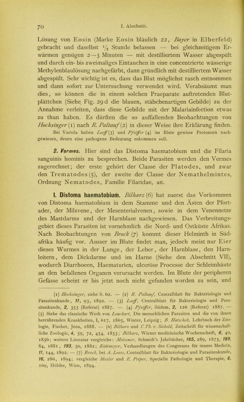 Lösung von Eos in (Marke Eos in bläulich 22, Bayer in Elberfeld) gebracht und daselbst 1/2 Stunde belassen — bei gleichzeitigem Er- wärmen genügen 2—3 Minuten — mit destilliertem Wasser abgespült und durch ein- bis zweimaliges Eintauchen in eine concentrierte wässerige Methylenblaulösung nachgefärbt, dann gründlich mit destilliertem Wasser abgespült. Sehr wichtig ist es, dass das Blut möglichst rasch entnommen und dann sofort zur Untersuchung verwendet wird. Verabsäumt man dies, so können die in einem solchen Praeparate auftretenden Blut- plättchen (Siehe Fig. 29 d die blauen, stäbchenartigen Gebilde) zu der Annahme verleiten, dass diese Gebilde mit der Malariainfection etwas zu thun haben. Es dürften die so auffallenden Beobachtungen von Hochsinger [ 1) nach R. Paltanf[2) in dieser Weise ihre Erklärung finden. Bei Variola haben Loeff[ff) und Pfeiffer (4) im Blute gewisse Protozoen nach- gewiesen, denen eine pathogene Bedeutung zukommen soll. 2. Hermes. Hier sind das Distoma haematobium und die Filaria sanguinis hominis zu besprechen. Beide Parasiten werden den Vermes zugerechnet; der erste gehört der Classe der Plato des, und zwar den Trematodes (5), der zweite der Classe der Nemathelmintes, Ordnung Nematodes, Familie Filaridae, an. I. Distoma haematobium. Bilharz (6) hat zuerst das Vorkommen von Distoma haematobium in dem Stamme und den Asten der Pfort- ader, der Milzvene, der Mesenterialvenen, sowie in dem Venennetze des Mastdarms und der Harnblase nachgewiesen. Das Verbreitungs- gebiet dieses Parasiten ist vornehmlich die Nord- und Ostküste Afrikas. Nach Beobachtungen von Brock (7) kommt dieser Helminth in Süd- afrika häufig vor. Ausser im Blute findet man, jedoch meist nur Eier dieses Wurmes in der Lunge, der Leber, der Harnblase, den Harn- leitern , dem Dickdarme und im Harne (Siehe den Abschnitt VII), wodurch Diarrhoeen, Haematurien, ulceröse Processe der Schleimhäute an den befallenen Organen verursacht werden. Im Blute der peripheren Gefässe scheint er bis jetzt noch nicht gefunden worden zu sein, und (1) Hochsinger, siehe S. 62. — (2) R. Paltauf, Centralblatt für Bakteriologie und Parasitenkunde, 11, 93, 1892. — (3) Loeff, Centralblatt für Bakteriologie und Para- sitenkunde, 2, 353 (Referat) 1887. — (4) Pfeiffer, ibidem, 2, 126 (Referat) 1SS7. — (5) Siehe das classische Werk von Leuckart, Die menschlichen Parasiten und die von ihnen herrührenden Krankheiten, I, 617, 1865, Winter, Leipzig; B. Hätschele, Lehrbuch der Zoo- logie, Fischer, Jena, 1888. — (6) Bilharz und C. Th. v. Siebold, Zeitschrift für wissenschaft- liche Zoologie, 4, 59, 72, 454, 1853; Bilharz, Wiener medicinische Wochenschrift, 6, 49» 185b; weitere Literatur vergleiche: Meissner, Schmidt’s Jahrbücher, 165, 289, 1875, 84, 1881, 193, 30, 1882; Riitimeyer, Verhandlungen des Congresses für innere Medicin, 11, 144, 1892. — (7) Brock, bei A. Looss, Centralblatt für Bakteriologie und Parasitenkunde, 16, 286, 1894; vergleiche Mosler und E. Peiper, Specielle Pathologie und Therapie, 6, 169, Holder, Wien, 1894.