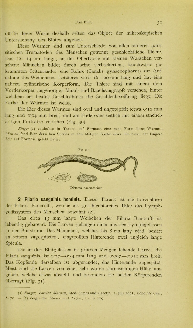 dürfte dieser Wurm deshalb selten das Object der mikroskopischen Untersuchung des Blutes abgeben. Diese Würmer sind zum Unterschiede von allen anderen para- sitischen Trematoden des Menschen getrennt geschlechtliche Thiere. Das 12—14 mm lange, an der Oberfläche mit kleinen Wärzchen ver- sehene Männchen bildet durch seine verbreiterten, bauchwärts ge- krümmten Seitenränder eine Röhre (Canalis gynaecophorus) zur Auf- nahme des Weibchens. Letzteres wird 16—20 mm lang und hat eine nahezu cylindrische Körperform. Die Thiere sind mit einem dem Vorderkörper angehörigen Mund- und Bauchsaugnapfe versehen, hinter welchem bei beiden Geschlechtern die Geschlechtsöffnung liegt. Die Farbe der Würmer ist weiss. Die Eier dieses Wurmes sind oval und ungetüpfelt (etwa 0*12 mm lang und 0*04 mm breit) und am Ende oder seitlich mit einem stachel- artigen Fortsatze versehen (Fig. 30). Ringer (1) entdeckte in Tamsui auf Formosa eine neue Form dieses Wurmes. Manson fand Eier derselben Species in den blutigen Sputis eines Chinesen, der längere Zeit auf Formosa gelebt hatte. Fig. 30. Distoma haematobium. 2. Filaria sanguinis hominis. Dieser Parasit ist die Larvenform der Filaria Bancrofti, welche als geschlechtsreifes Thier das Lymph- gefässystem des Menschen bewohnt (2). Das circa 15 mm lange Weibchen der Filaria Bancrofti ist lebendig gebärend. Die Larven gelangen dann aus den Lymphgefässen in den Blutstrom. Das Männchen, welches bis 8 cm lang wird, besitzt an seinem zugespitzten, eingerollten Hinterende zwei ungleich lange Spicula. Die in den Blutgefässen in grossen Mengen lebende Larve, die Filaria sanguinis, ist 0*27—0*34 mm lang und 0*007—o*on mm breit. Das Kopfende derselben ist abgerundet, das Flinterende zugespitzt. Meist sind die Larven von einer sehr zarten durchsichtigen Hülle um- geben, welche etwas absteht und besonders die beiden Körperenden überragt (Fig. 31). (1) Ringer, Patrick Manson, Med. Times and Gazette, 2. Juli 1SS1, siehe Meissner, S. 70. — (2) Vergleiche Mosler und Peiper, 1. c. S. 219.