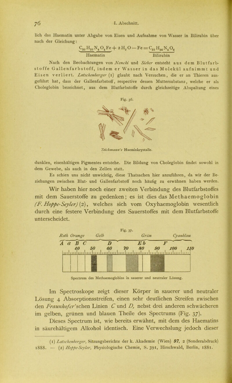 lieh das Haematin unter Abgabe von Eisen und Aufnahme von Wasser in Bilirubin über nach der Gleichung: P» Hm N4 04 Fe + 2 H2 O - Fe = C3.2 H3e N4 O, ^ ^ ' * Haematin Bilirubin Nach den Beobachtungen von Nencki und Sieber entsteht aus dem Blutfarb- stoffe Gallenfarbstoff, indem er Wasser in das Molekül aufnimmt und Eisen verliert. Latschenberger (i) glaubt nach Versuchen, die er an Thieren aus- geführt hat, dass der Gallenfarbstoff, respective dessen Muttersubstanz, welche er als Choleglobin bezeichnet, aus dem Blutfarbstoffe durch gleichzeitige Abspaltung eines Fig. 36. Teich man n’s H aeminkrys t al le. dunklen, eisenhaltigen Pigmentes entstehe. Die Bildung von Choleglobin findet sowohl in dem Gewebe, als auch in den Zellen statt. Es schien uns nicht unwichtig, diese Thatsachen hier anzuführen, da wir der Be- ziehungen zwischen Blut- und Gallenfarbstoff noch häufig zu erwähnen haben werden. Wir haben hier noch einer zweiten Verbindung des Blutfarbstoffes mit dem Sauerstoffe zu gedenken; es ist dies das Methaemoglobin (F. Hoppe-Seylei') (2), welches sich vom Oxyhaemoglobin wesentlich durch eine festere Verbindung des Sauerstoffes mit dem Blutfarbstoffe unterscheidet. Fig. 37- Roth Orange Gelb Grün Cyanblau A a B C D Eb F 40 50 . 60 70 80 90 100 110 111111111 u 11 M I I I I I I I I I I I I I I Ml MM lim II 11 III111111 111111111111 Spectrum des Methaemoglobins in sauerer und neutraler Lösung. Im Spectroskope zeigt dieser Körper in sauerer und neutraler Lösung 4 Absorptionsstreifen, einen sehr deutlichen Streifen zwischen den Fraunhofer*sehen Linien C und D, nebst drei anderen schwächeren im gelben, grünen und blauen Theile des Spectrums (Fig. 37). Dieses Spectrum ist, wie bereits erwähnt, mit dem des Haematins in säurehältigem Alkohol identisch. Eine Verwechslung jedoch dieser (1) Latschenberger, .Sitzungsberichte der k. Akademie (Wien) 97, 2 (Sonderabdruck) 1888. — (2) Hoppe-Seyler, Physiologische Chemie, S. 391, Hirschwald, Berlin, 1SS1.